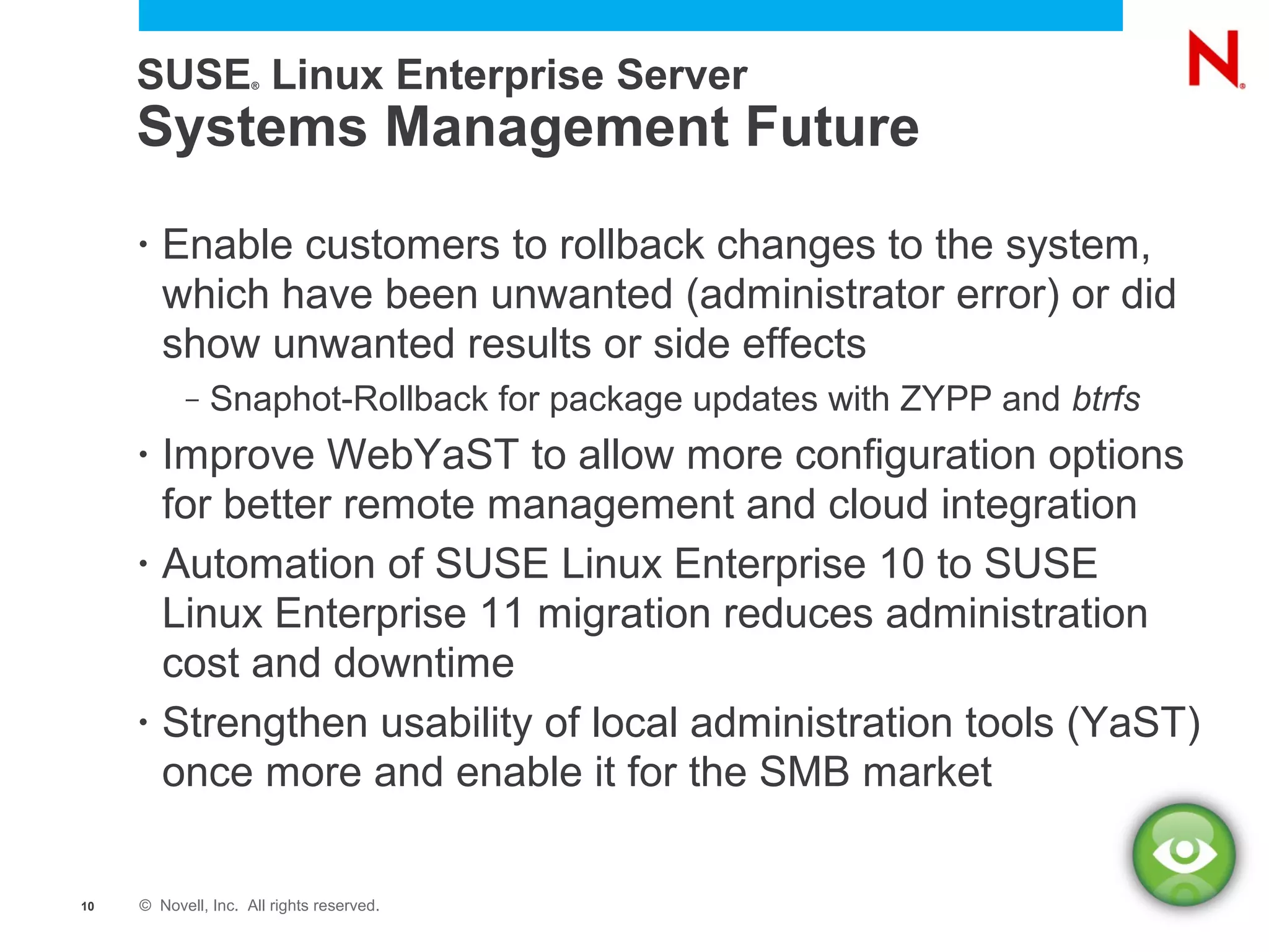 SUSE Linux Enterprise Server
                     ®




     Systems Management Future
     •   Enable customers to rollback changes to the system,
         which have been unwanted (administrator error) or did
         show unwanted results or side effects
           –   Snaphot-Rollback for package updates with ZYPP and btrfs
     •   Improve WebYaST to allow more configuration options
         for better remote management and cloud integration
     •   Automation of SUSE Linux Enterprise 10 to SUSE
         Linux Enterprise 11 migration reduces administration
         cost and downtime
     •   Strengthen usability of local administration tools (YaST)
         once more and enable it for the SMB market

10   © Novell, Inc. All rights reserved.
 
