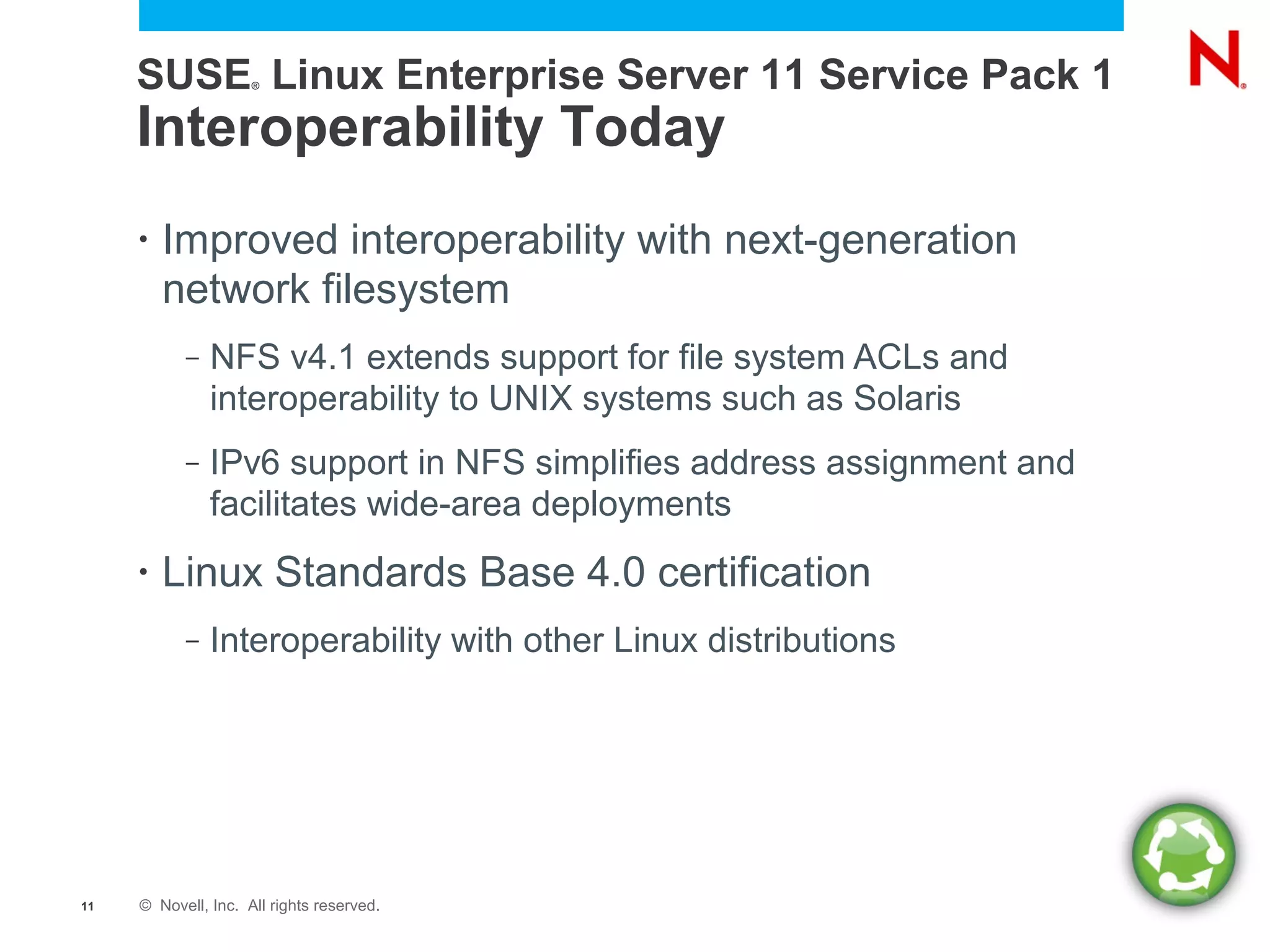 SUSE Linux Enterprise Server 11 Service Pack 1
                     ®




     Interoperability Today
     •   Improved interoperability with next-generation
         network filesystem
           –   NFS v4.1 extends support for file system ACLs and
               interoperability to UNIX systems such as Solaris
           –   IPv6 support in NFS simplifies address assignment and
               facilitates wide-area deployments
     •   Linux Standards Base 4.0 certification
           –   Interoperability with other Linux distributions




11   © Novell, Inc. All rights reserved.
 