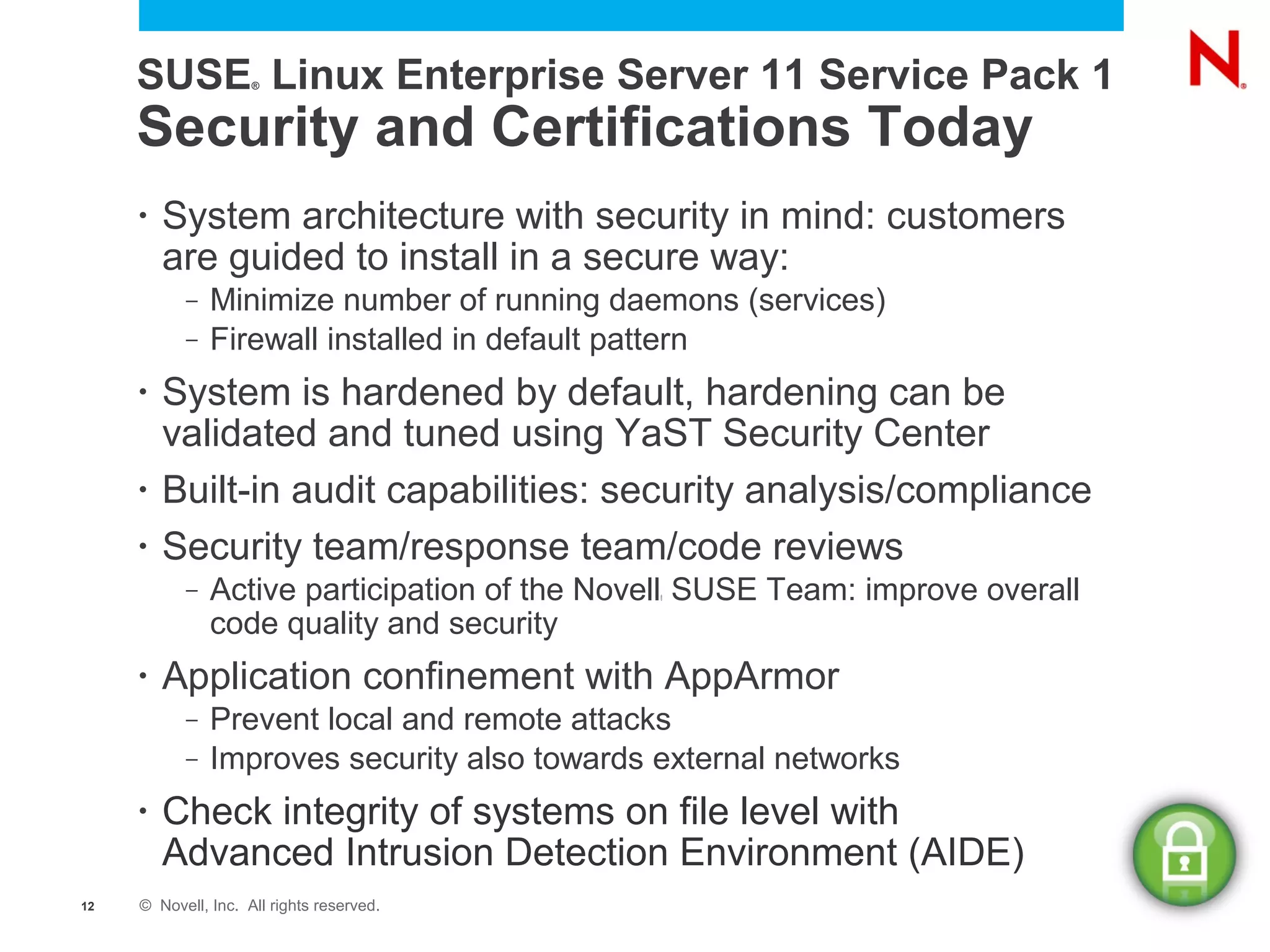 SUSE Linux Enterprise Server 11 Service Pack 1
                     ®




     Security and Certifications Today
     •   System architecture with security in mind: customers
         are guided to install in a secure way:
           –   Minimize number of running daemons (services)
           –   Firewall installed in default pattern
     •   System is hardened by default, hardening can be
         validated and tuned using YaST Security Center
     •   Built-in audit capabilities: security analysis/compliance
     •   Security team/response team/code reviews
           –   Active participation of the Novell SUSE Team: improve overall
                                              ®



               code quality and security
     •   Application confinement with AppArmor
           –   Prevent local and remote attacks
           –   Improves security also towards external networks
     •   Check integrity of systems on file level with
         Advanced Intrusion Detection Environment (AIDE)
12   © Novell, Inc. All rights reserved.
 