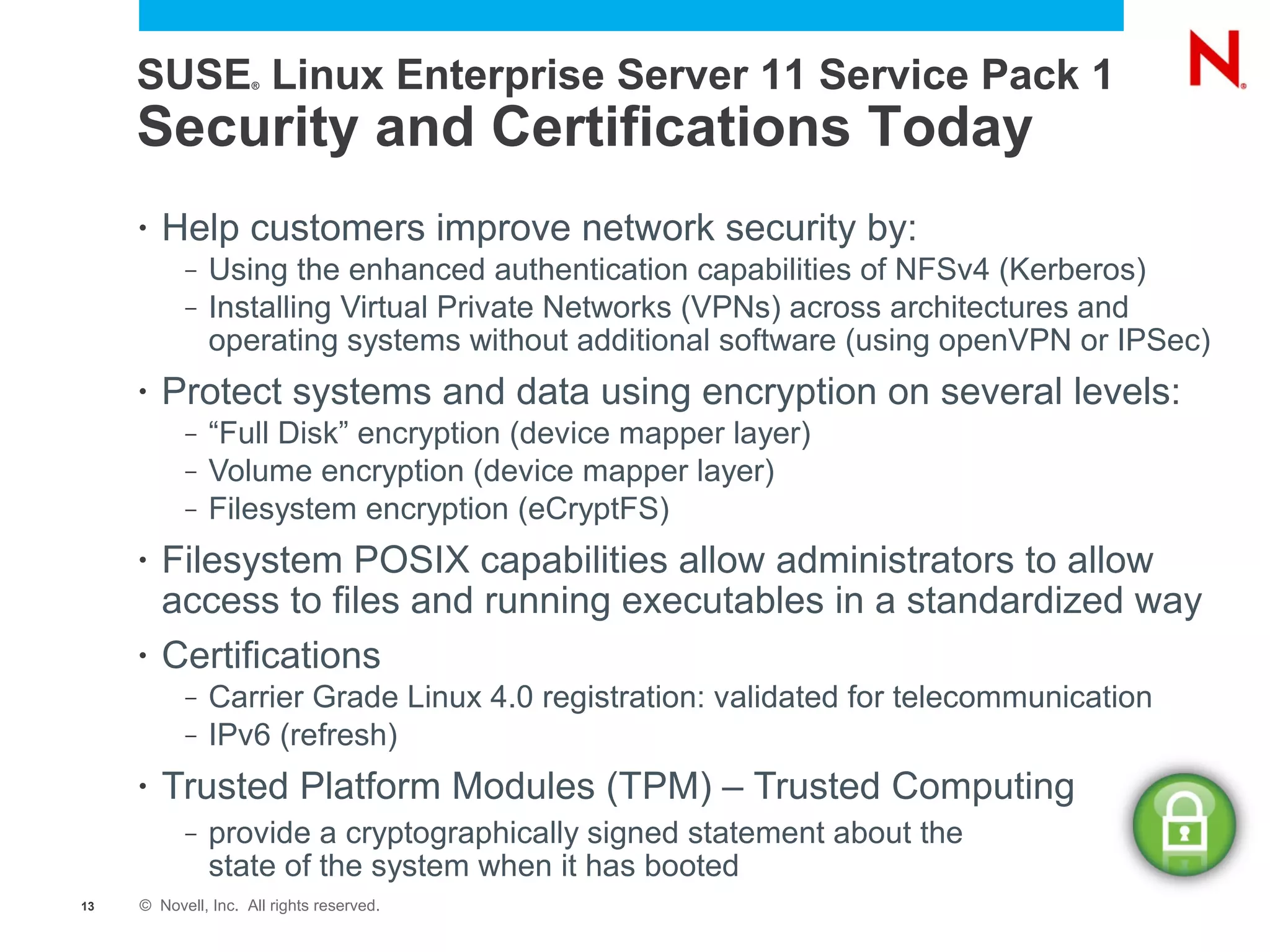 SUSE Linux Enterprise Server 11 Service Pack 1
                     ®




     Security and Certifications Today
     •   Help customers improve network security by:
           –   Using the enhanced authentication capabilities of NFSv4 (Kerberos)
           –   Installing Virtual Private Networks (VPNs) across architectures and
               operating systems without additional software (using openVPN or IPSec)
     •   Protect systems and data using encryption on several levels:
           –   “Full Disk” encryption (device mapper layer)
           –   Volume encryption (device mapper layer)
           –   Filesystem encryption (eCryptFS)
     •   Filesystem POSIX capabilities allow administrators to allow
         access to files and running executables in a standardized way
     •   Certifications
           –   Carrier Grade Linux 4.0 registration: validated for telecommunication
           –   IPv6 (refresh)
     •   Trusted Platform Modules (TPM) – Trusted Computing
           –   provide a cryptographically signed statement about the
               state of the system when it has booted
13   © Novell, Inc. All rights reserved.
 