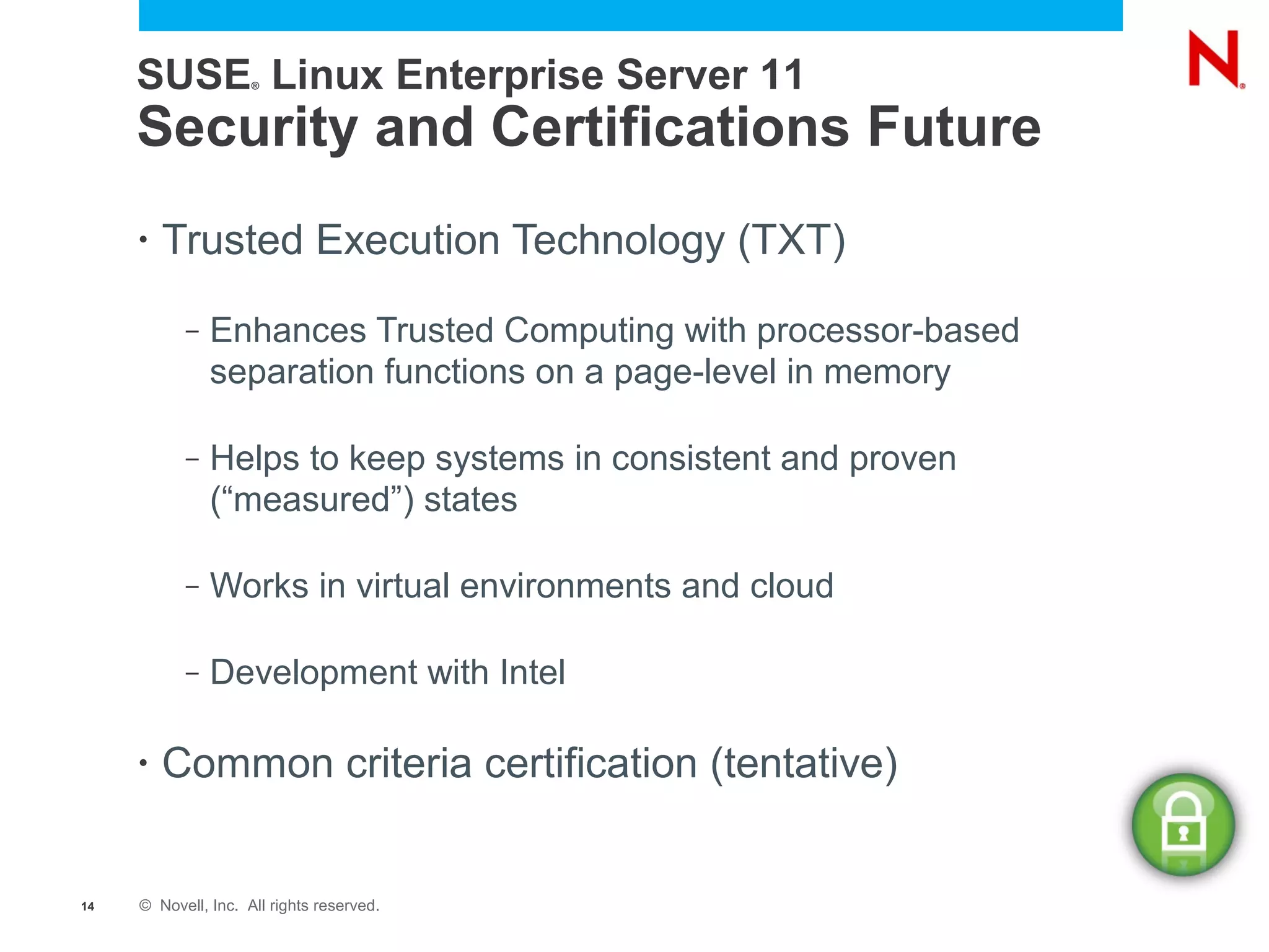 SUSE Linux Enterprise Server 11
                     ®




     Security and Certifications Future
     •   Trusted Execution Technology (TXT)
           –   Enhances Trusted Computing with processor-based
               separation functions on a page-level in memory

           –   Helps to keep systems in consistent and proven
               (“measured”) states

           –   Works in virtual environments and cloud

           –   Development with Intel

     •   Common criteria certification (tentative)


14   © Novell, Inc. All rights reserved.
 