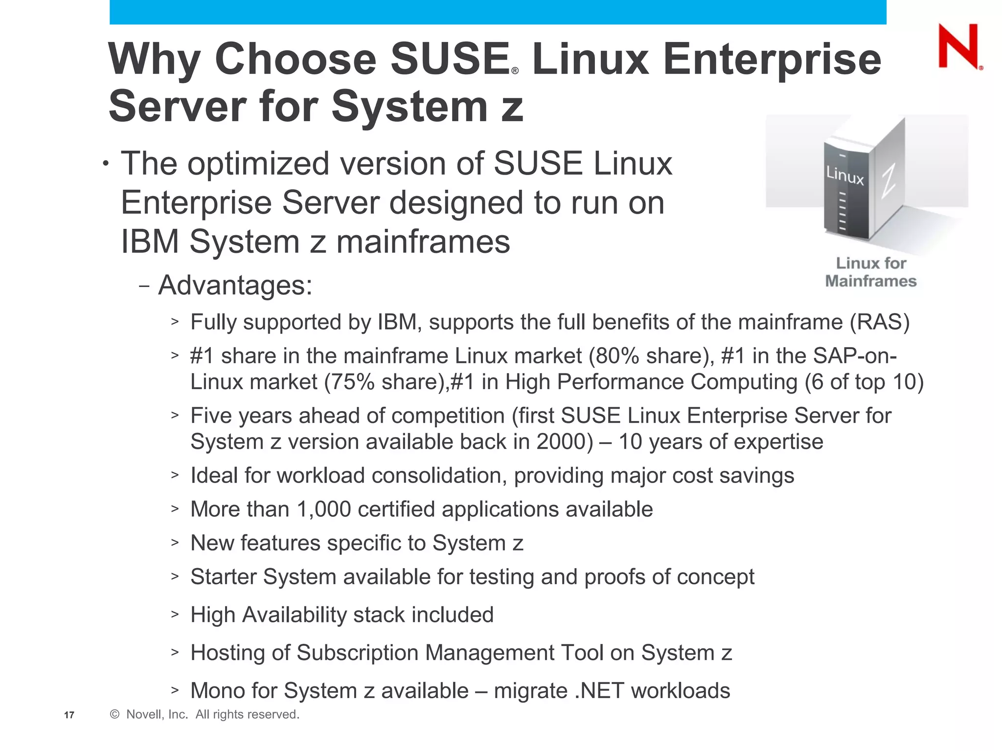 Why Choose SUSE Linux Enterprise                      ®



     Server for System z
     •    The optimized version of SUSE Linux
          Enterprise Server designed to run on
          IBM System z mainframes
              –   Advantages:
                    >   Fully supported by IBM, supports the full benefits of the mainframe (RAS)
                    >   #1 share in the mainframe Linux market (80% share), #1 in the SAP-on-
                        Linux market (75% share),#1 in High Performance Computing (6 of top 10)
                    >   Five years ahead of competition (first SUSE Linux Enterprise Server for
                        System z version available back in 2000) – 10 years of expertise
                    >   Ideal for workload consolidation, providing major cost savings
                    >   More than 1,000 certified applications available
                    >   New features specific to System z
                    >   Starter System available for testing and proofs of concept
                    >   High Availability stack included
                    >   Hosting of Subscription Management Tool on System z
                    >   Mono for System z available – migrate .NET workloads
17       © Novell, Inc. All rights reserved.
 