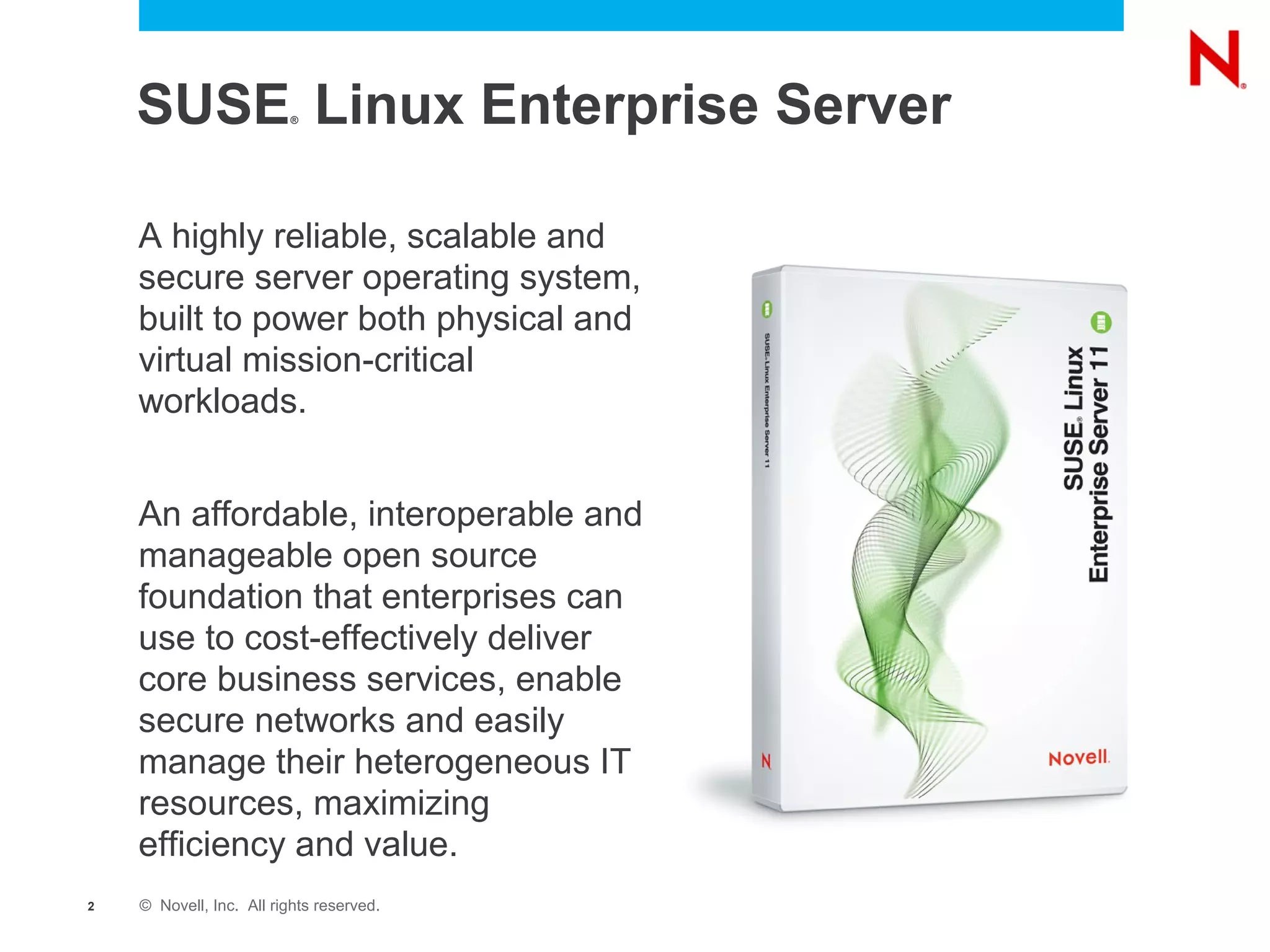 SUSE Linux Enterprise Server
                         ®




    A highly reliable, scalable and
    secure server operating system,
    built to power both physical and
    virtual mission-critical
    workloads.


    An affordable, interoperable and
    manageable open source
    foundation that enterprises can
    use to cost-effectively deliver
    core business services, enable
    secure networks and easily
    manage their heterogeneous IT
    resources, maximizing
    efficiency and value.
2   © Novell, Inc. All rights reserved.
 