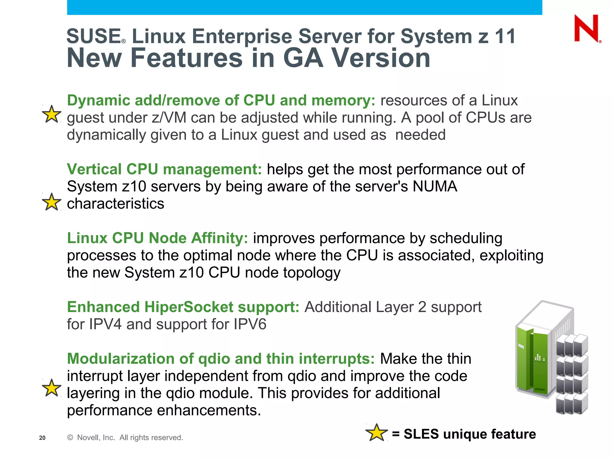 SUSE Linux Enterprise Server for System z 11
                     ®



     New Features in GA Version
     Dynamic add/remove of CPU and memory: resources of a Linux
     guest under z/VM can be adjusted while running. A pool of CPUs are
     dynamically given to a Linux guest and used as needed

     Vertical CPU management: helps get the most performance out of
     System z10 servers by being aware of the server's NUMA
     characteristics

     Linux CPU Node Affinity: improves performance by scheduling
     processes to the optimal node where the CPU is associated, exploiting
     the new System z10 CPU node topology

     Enhanced HiperSocket support: Additional Layer 2 support
     for IPV4 and support for IPV6

     Modularization of qdio and thin interrupts: Make the thin
     interrupt layer independent from qdio and improve the code
     layering in the qdio module. This provides for additional
     performance enhancements.
20   © Novell, Inc. All rights reserved.            = SLES unique feature
 