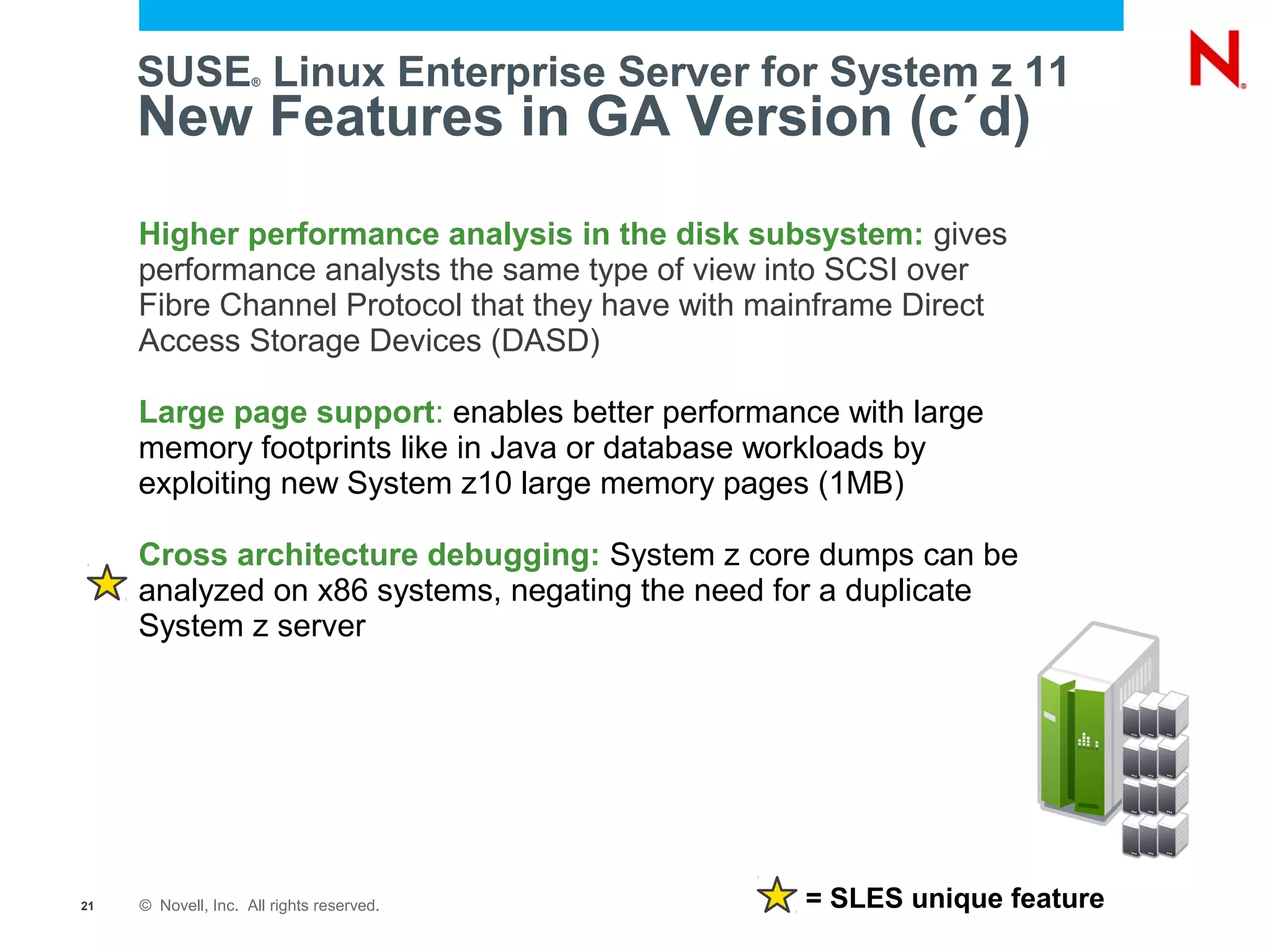 SUSE Linux Enterprise Server for System z 11
                     ®



     New Features in GA Version (c´d)
     Higher performance analysis in the disk subsystem: gives
     performance analysts the same type of view into SCSI over
     Fibre Channel Protocol that they have with mainframe Direct
     Access Storage Devices (DASD)

     Large page support: enables better performance with large
     memory footprints like in Java or database workloads by
     exploiting new System z10 large memory pages (1MB)

     Cross architecture debugging: System z core dumps can be
     analyzed on x86 systems, negating the need for a duplicate
     System z server




21   © Novell, Inc. All rights reserved.          = SLES unique feature
 