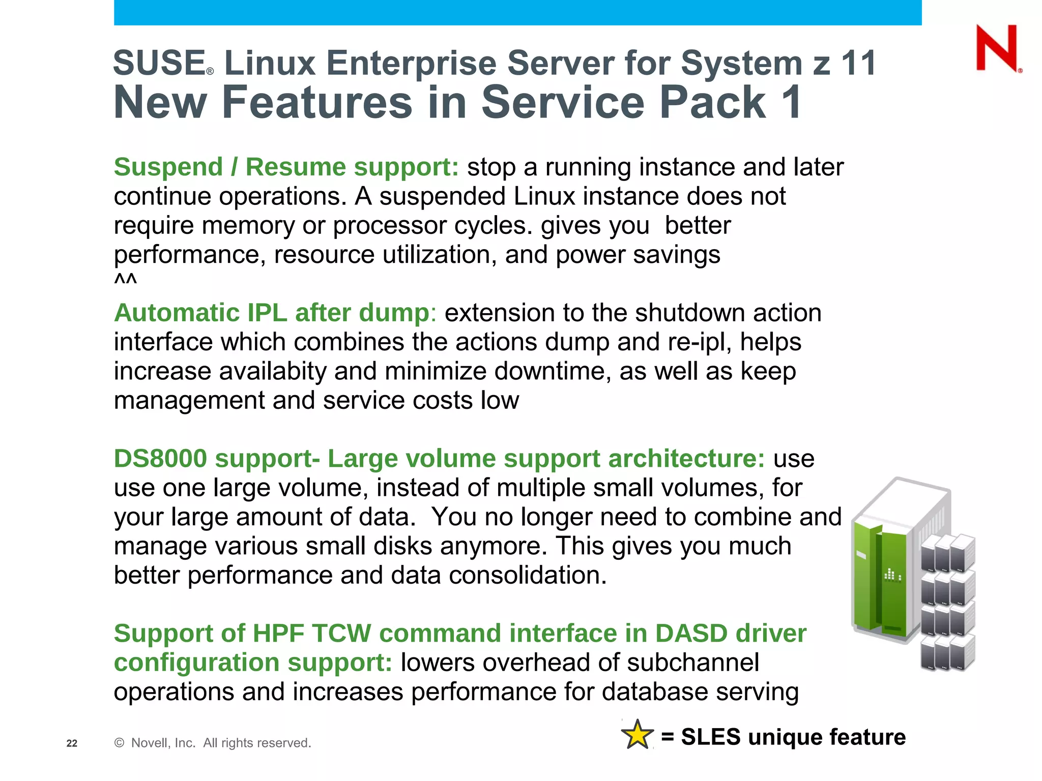 SUSE Linux Enterprise Server for System z 11
                     ®



     New Features in Service Pack 1
     Suspend / Resume support: stop a running instance and later
     continue operations. A suspended Linux instance does not
     require memory or processor cycles. gives you better
     performance, resource utilization, and power savings
     ^^
     Automatic IPL after dump: extension to the shutdown action
     interface which combines the actions dump and re-ipl, helps
     increase availabity and minimize downtime, as well as keep
     management and service costs low

     DS8000 support- Large volume support architecture: use
     use one large volume, instead of multiple small volumes, for
     your large amount of data. You no longer need to combine and
     manage various small disks anymore. This gives you much
     better performance and data consolidation.

     Support of HPF TCW command interface in DASD driver
     configuration support: lowers overhead of subchannel
     operations and increases performance for database serving
22   © Novell, Inc. All rights reserved.          = SLES unique feature
 