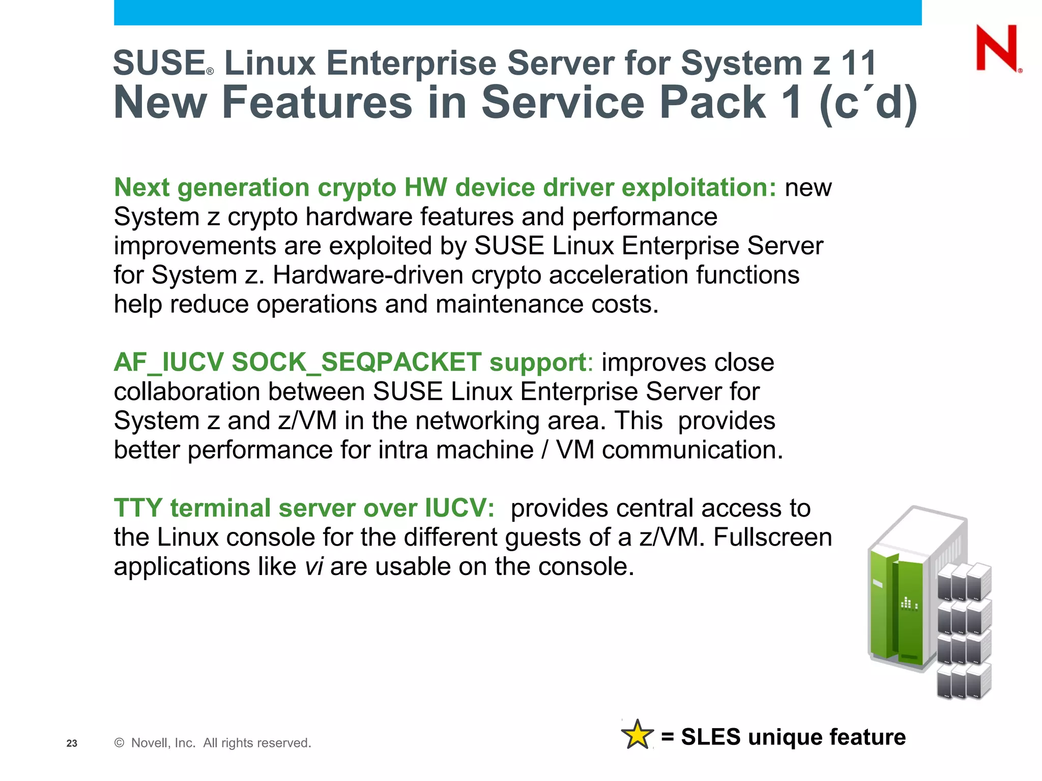 SUSE Linux Enterprise Server for System z 11
                     ®



     New Features in Service Pack 1 (c´d)
     Next generation crypto HW device driver exploitation: new
     System z crypto hardware features and performance
     improvements are exploited by SUSE Linux Enterprise Server
     for System z. Hardware-driven crypto acceleration functions
     help reduce operations and maintenance costs.

     AF_IUCV SOCK_SEQPACKET support: improves close
     collaboration between SUSE Linux Enterprise Server for
     System z and z/VM in the networking area. This provides
     better performance for intra machine / VM communication.

     TTY terminal server over IUCV: provides central access to
     the Linux console for the different guests of a z/VM. Fullscreen
     applications like vi are usable on the console.




23   © Novell, Inc. All rights reserved.             = SLES unique feature
 