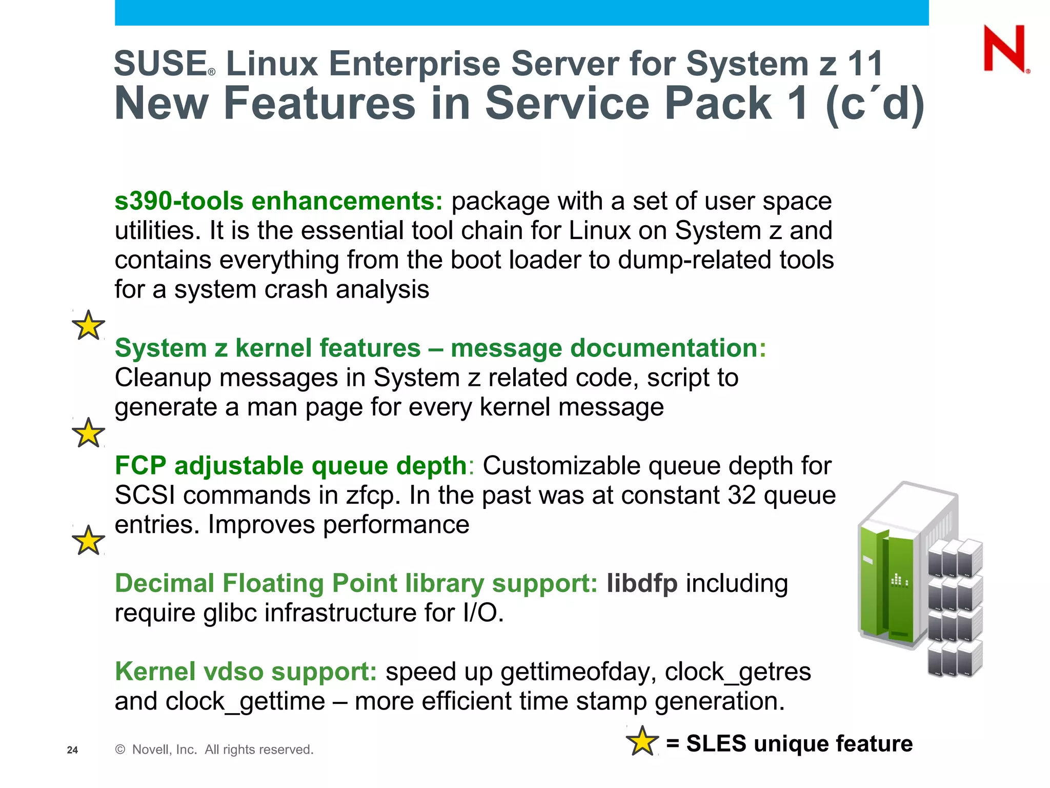 SUSE Linux Enterprise Server for System z 11
                     ®



     New Features in Service Pack 1 (c´d)
     s390-tools enhancements: package with a set of user space
     utilities. It is the essential tool chain for Linux on System z and
     contains everything from the boot loader to dump-related tools
     for a system crash analysis

     System z kernel features – message documentation:
     Cleanup messages in System z related code, script to
     generate a man page for every kernel message

     FCP adjustable queue depth: Customizable queue depth for
     SCSI commands in zfcp. In the past was at constant 32 queue
     entries. Improves performance

     Decimal Floating Point library support: libdfp including
     require glibc infrastructure for I/O.

     Kernel vdso support: speed up gettimeofday, clock_getres
     and clock_gettime – more efficient time stamp generation.
24   © Novell, Inc. All rights reserved.                = SLES unique feature
 