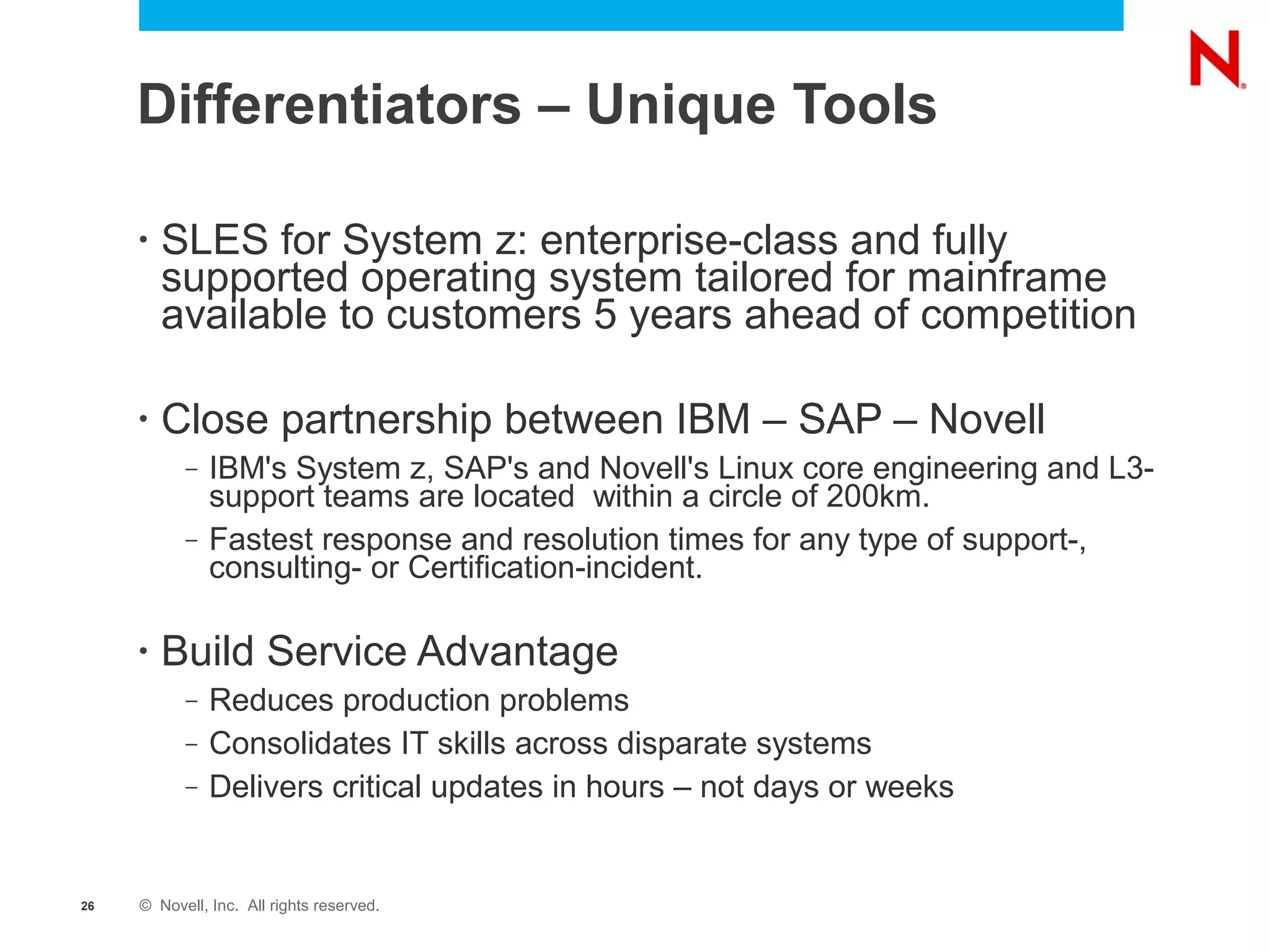 Differentiators – Unique Tools

     •   SLES for System z: enterprise-class and fully
         supported operating system tailored for mainframe
         available to customers 5 years ahead of competition

     •   Close partnership between IBM – SAP – Novell
           –   IBM's System z, SAP's and Novell's Linux core engineering and L3-
               support teams are located within a circle of 200km.
           –   Fastest response and resolution times for any type of support-,
               consulting- or Certification-incident.

     •   Build Service Advantage
           –   Reduces production problems
           –   Consolidates IT skills across disparate systems
           –   Delivers critical updates in hours – not days or weeks


26   © Novell, Inc. All rights reserved.
 