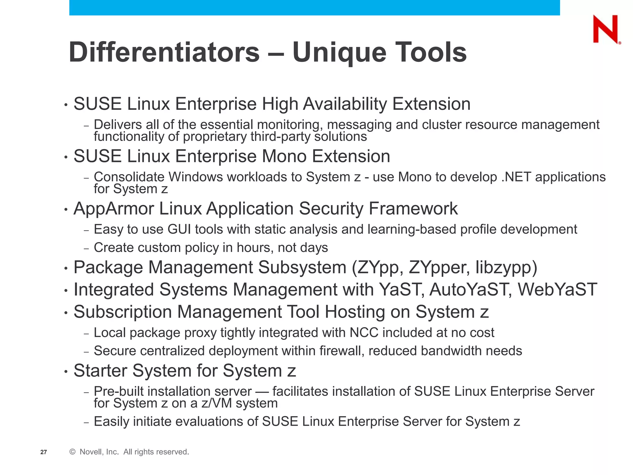 Differentiators – Unique Tools
     •    SUSE Linux Enterprise High Availability Extension
             –   Delivers all of the essential monitoring, messaging and cluster resource management
                 functionality of proprietary third-party solutions
     •    SUSE Linux Enterprise Mono Extension
             –   Consolidate Windows workloads to System z - use Mono to develop .NET applications
                 for System z
     •    AppArmor Linux Application Security Framework
             –   Easy to use GUI tools with static analysis and learning-based profile development
             –   Create custom policy in hours, not days
     •    Package Management Subsystem (ZYpp, ZYpper, libzypp)
     •    Integrated Systems Management with YaST, AutoYaST, WebYaST
     •    Subscription Management Tool Hosting on System z
             –   Local package proxy tightly integrated with NCC included at no cost
             –   Secure centralized deployment within firewall, reduced bandwidth needs
     •    Starter System for System z
             –   Pre-built installation server — facilitates installation of SUSE Linux Enterprise Server
                 for System z on a z/VM system
             –   Easily initiate evaluations of SUSE Linux Enterprise Server for System z

27       © Novell, Inc. All rights reserved.
 
