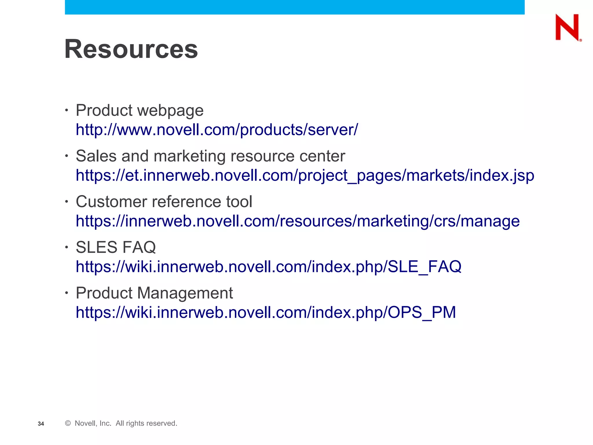 Resources

     •   Product webpage
         http://www.novell.com/products/server/
     •   Sales and marketing resource center
         https://et.innerweb.novell.com/project_pages/markets/index.jsp
     •   Customer reference tool
         https://innerweb.novell.com/resources/marketing/crs/manage
     •   SLES FAQ
         https://wiki.innerweb.novell.com/index.php/SLE_FAQ
     •   Product Management
         https://wiki.innerweb.novell.com/index.php/OPS_PM




34   © Novell, Inc. All rights reserved.
 