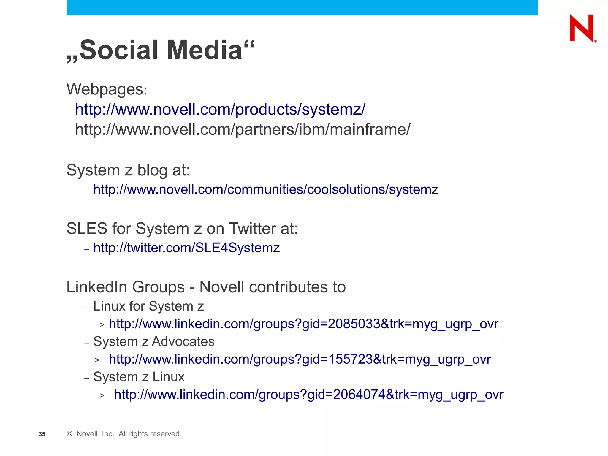 „Social Media“
     Webpages:
      http://www.novell.com/products/systemz/
      http://www.novell.com/partners/ibm/mainframe/

     System z blog at:
          –   http://www.novell.com/communities/coolsolutions/systemz

     SLES for System z on Twitter at:
          –   http://twitter.com/SLE4Systemz

     LinkedIn Groups - Novell contributes to
          – Linux for System z
             > http://www.linkedin.com/groups?gid=2085033&trk=myg_ugrp_ovr

          – System z Advocates

            > http://www.linkedin.com/groups?gid=155723&trk=myg_ugrp_ovr

          – System z Linux

             > http://www.linkedin.com/groups?gid=2064074&trk=myg_ugrp_ovr



35   © Novell, Inc. All rights reserved.
 