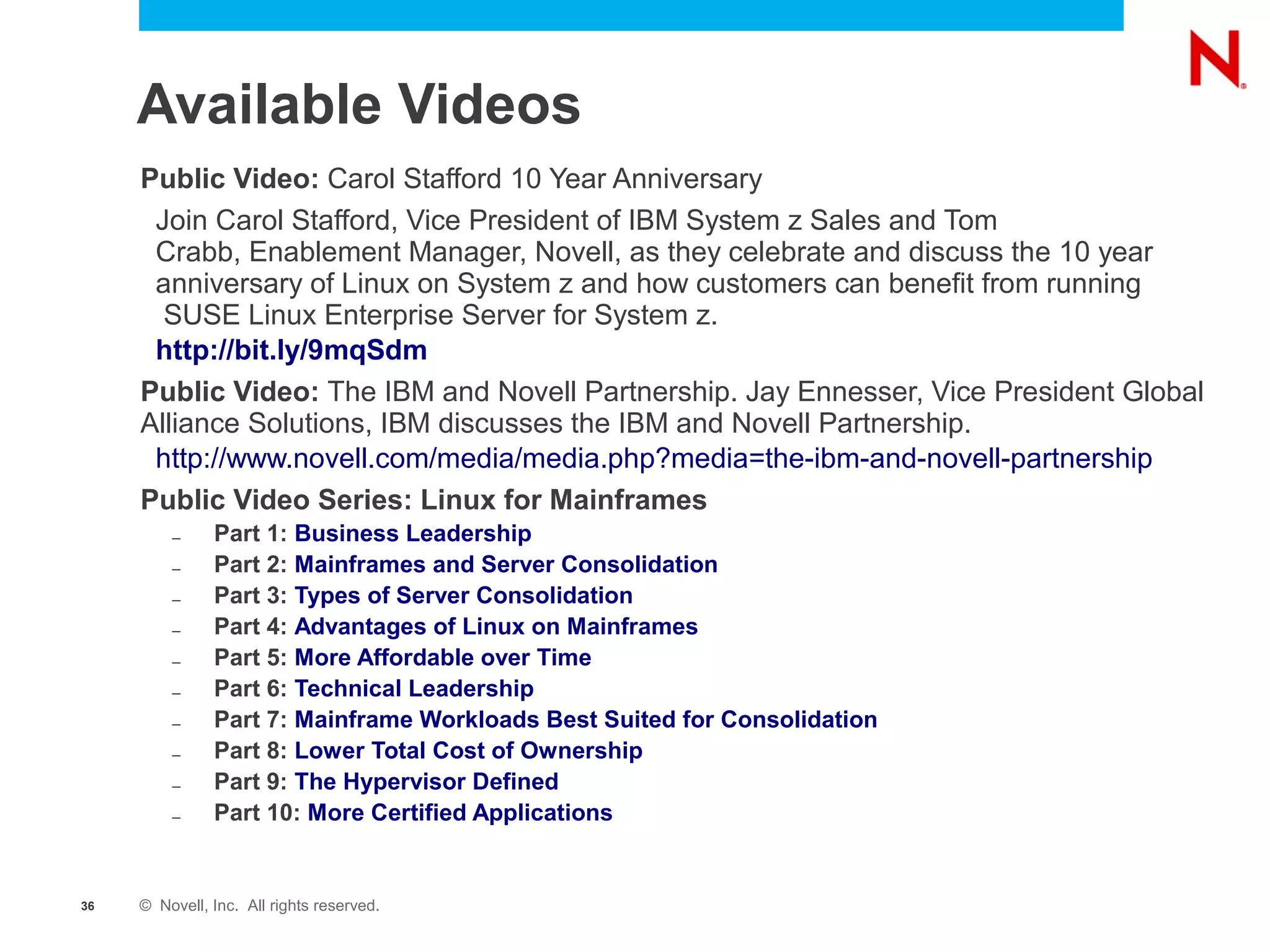 Available Videos
     Public Video: Carol Stafford 10 Year Anniversary
      Join Carol Stafford, Vice President of IBM System z Sales and Tom
      Crabb, Enablement Manager, Novell, as they celebrate and discuss the 10 year
      anniversary of Linux on System z and how customers can benefit from running
       SUSE Linux Enterprise Server for System z.
      http://bit.ly/9mqSdm
     Public Video: The IBM and Novell Partnership. Jay Ennesser, Vice President Global
     Alliance Solutions, IBM discusses the IBM and Novell Partnership.
      http://www.novell.com/media/media.php?media=the-ibm-and-novell-partnership
     Public Video Series: Linux for Mainframes
         –     Part 1: Business Leadership
         –     Part 2: Mainframes and Server Consolidation
         –     Part 3: Types of Server Consolidation
         –     Part 4: Advantages of Linux on Mainframes
         –     Part 5: More Affordable over Time
         –     Part 6: Technical Leadership
         –     Part 7: Mainframe Workloads Best Suited for Consolidation
         –     Part 8: Lower Total Cost of Ownership
         –     Part 9: The Hypervisor Defined
         –     Part 10: More Certified Applications


36   © Novell, Inc. All rights reserved.
 