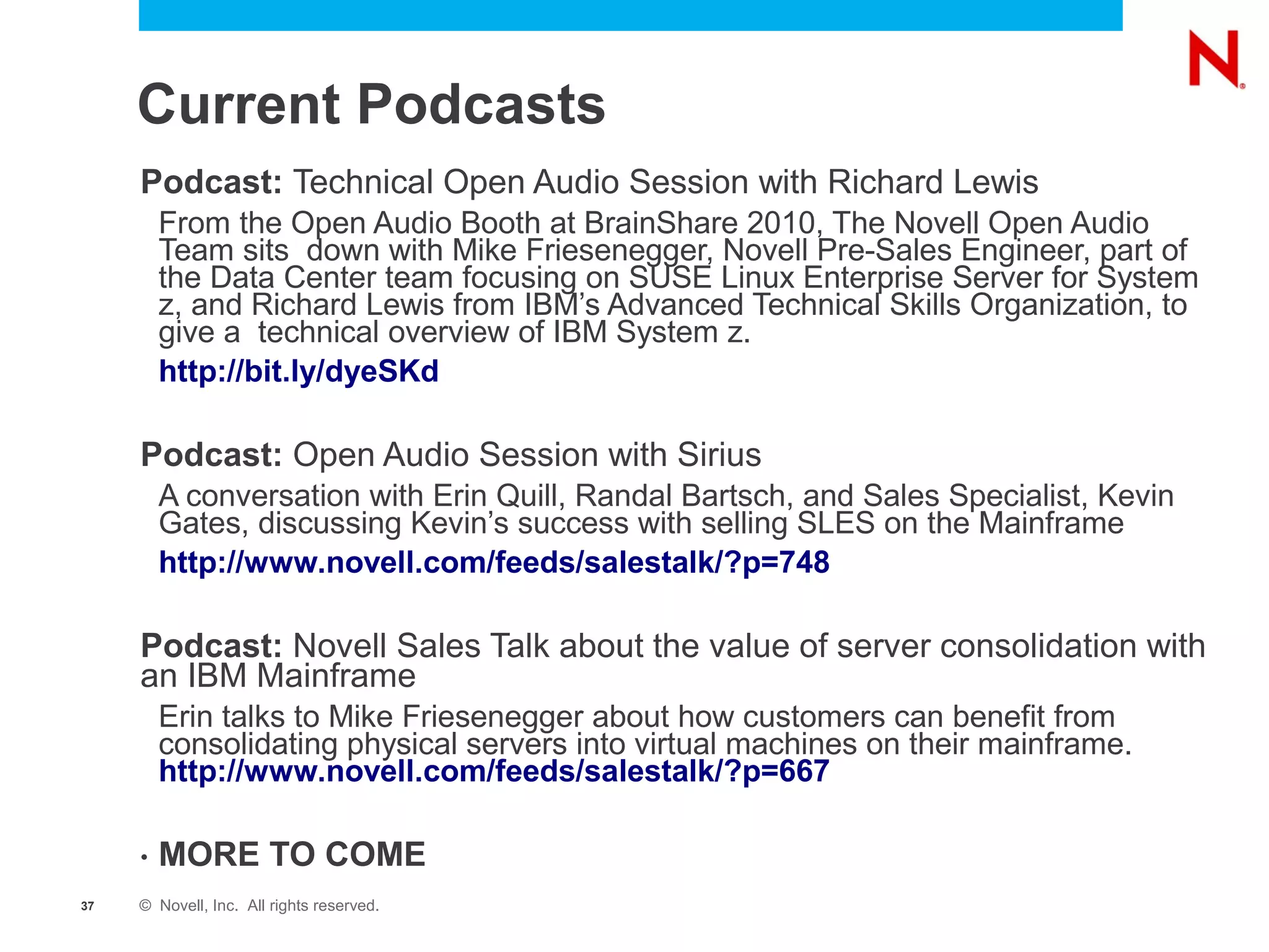 Current Podcasts
     Podcast: Technical Open Audio Session with Richard Lewis
         From the Open Audio Booth at BrainShare 2010, The Novell Open Audio
         Team sits down with Mike Friesenegger, Novell Pre-Sales Engineer, part of
         the Data Center team focusing on SUSE Linux Enterprise Server for System
         z, and Richard Lewis from IBM’s Advanced Technical Skills Organization, to
         give a technical overview of IBM System z.
         http://bit.ly/dyeSKd

     Podcast: Open Audio Session with Sirius
         A conversation with Erin Quill, Randal Bartsch, and Sales Specialist, Kevin
         Gates, discussing Kevin’s success with selling SLES on the Mainframe
         http://www.novell.com/feeds/salestalk/?p=748

     Podcast: Novell Sales Talk about the value of server consolidation with
     an IBM Mainframe
         Erin talks to Mike Friesenegger about how customers can benefit from
         consolidating physical servers into virtual machines on their mainframe.
         http://www.novell.com/feeds/salestalk/?p=667

     •   MORE TO COME
37   © Novell, Inc. All rights reserved.
 