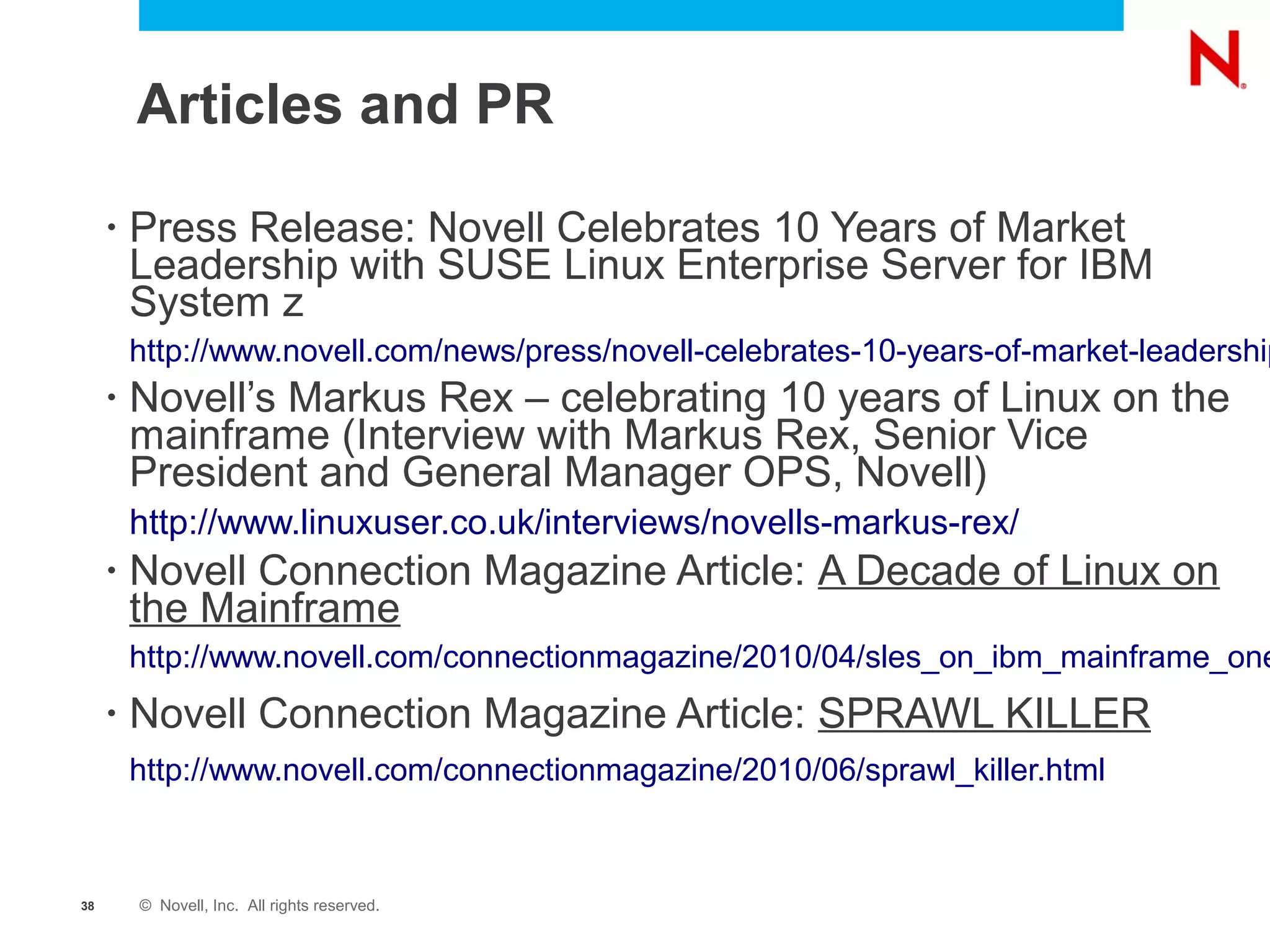 Articles and PR

     •   Press Release: Novell Celebrates 10 Years of Market
         Leadership with SUSE Linux Enterprise Server for IBM
         System z
         http://www.novell.com/news/press/novell-celebrates-10-years-of-market-leadership
     •   Novell’s Markus Rex – celebrating 10 years of Linux on the
         mainframe (Interview with Markus Rex, Senior Vice
         President and General Manager OPS, Novell)
         http://www.linuxuser.co.uk/interviews/novells-markus-rex/
     •   Novell Connection Magazine Article: A Decade of Linux on
         the Mainframe
         http://www.novell.com/connectionmagazine/2010/04/sles_on_ibm_mainframe_one
     •   Novell Connection Magazine Article: SPRAWL KILLER
         http://www.novell.com/connectionmagazine/2010/06/sprawl_killer.html



38       © Novell, Inc. All rights reserved.
 