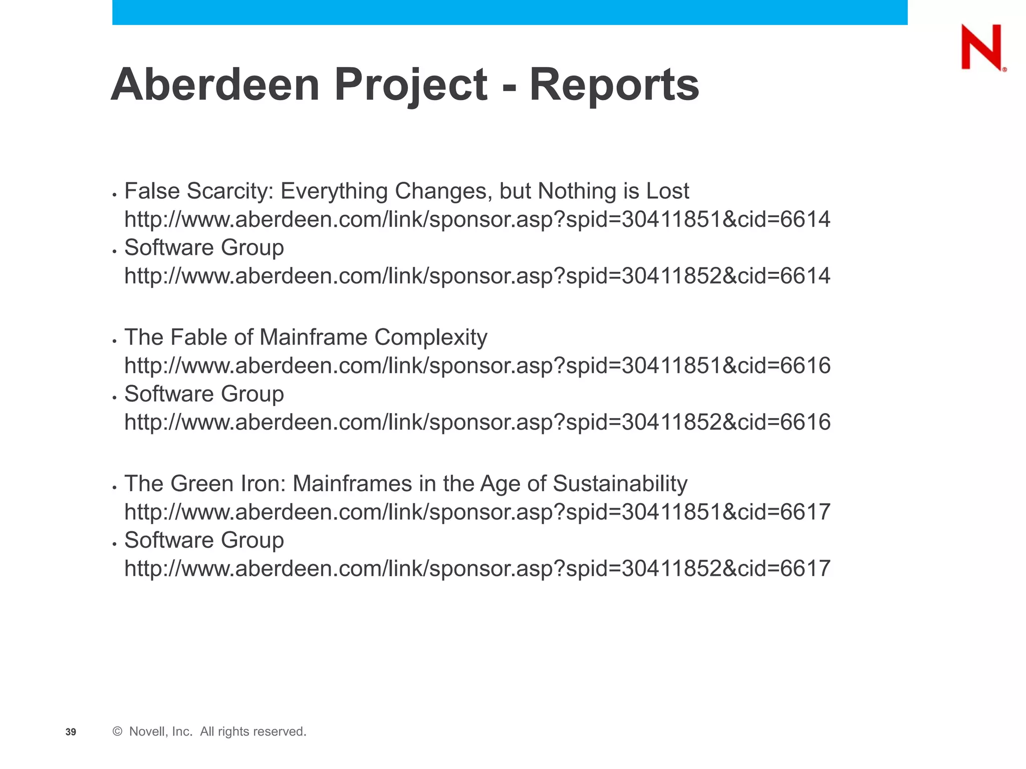 Aberdeen Project - Reports

     •   False Scarcity: Everything Changes, but Nothing is Lost
         http://www.aberdeen.com/link/sponsor.asp?spid=30411851&cid=6614
     •   Software Group
         http://www.aberdeen.com/link/sponsor.asp?spid=30411852&cid=6614

     •   The Fable of Mainframe Complexity
         http://www.aberdeen.com/link/sponsor.asp?spid=30411851&cid=6616
     •   Software Group
         http://www.aberdeen.com/link/sponsor.asp?spid=30411852&cid=6616

     •   The Green Iron: Mainframes in the Age of Sustainability
         http://www.aberdeen.com/link/sponsor.asp?spid=30411851&cid=6617
     •   Software Group
         http://www.aberdeen.com/link/sponsor.asp?spid=30411852&cid=6617




39   © Novell, Inc. All rights reserved.
 