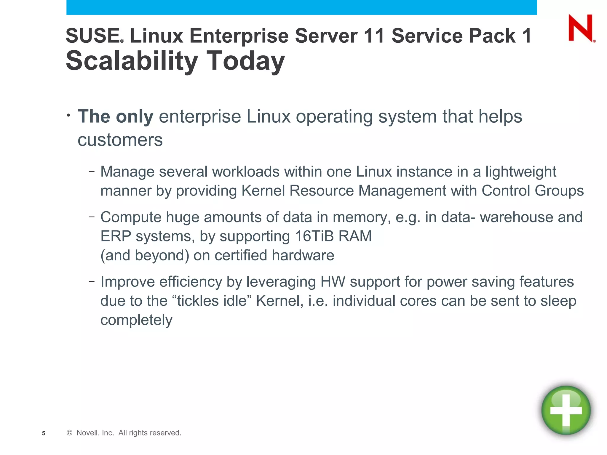 SUSE Linux Enterprise Server 11 Service Pack 1
                    ®




    Scalability Today
    •   The only enterprise Linux operating system that helps
        customers
          –   Manage several workloads within one Linux instance in a lightweight
              manner by providing Kernel Resource Management with Control Groups
          –   Compute huge amounts of data in memory, e.g. in data- warehouse and
              ERP systems, by supporting 16TiB RAM
              (and beyond) on certified hardware
          –   Improve efficiency by leveraging HW support for power saving features
              due to the “tickles idle” Kernel, i.e. individual cores can be sent to sleep
              completely




5   © Novell, Inc. All rights reserved.
 