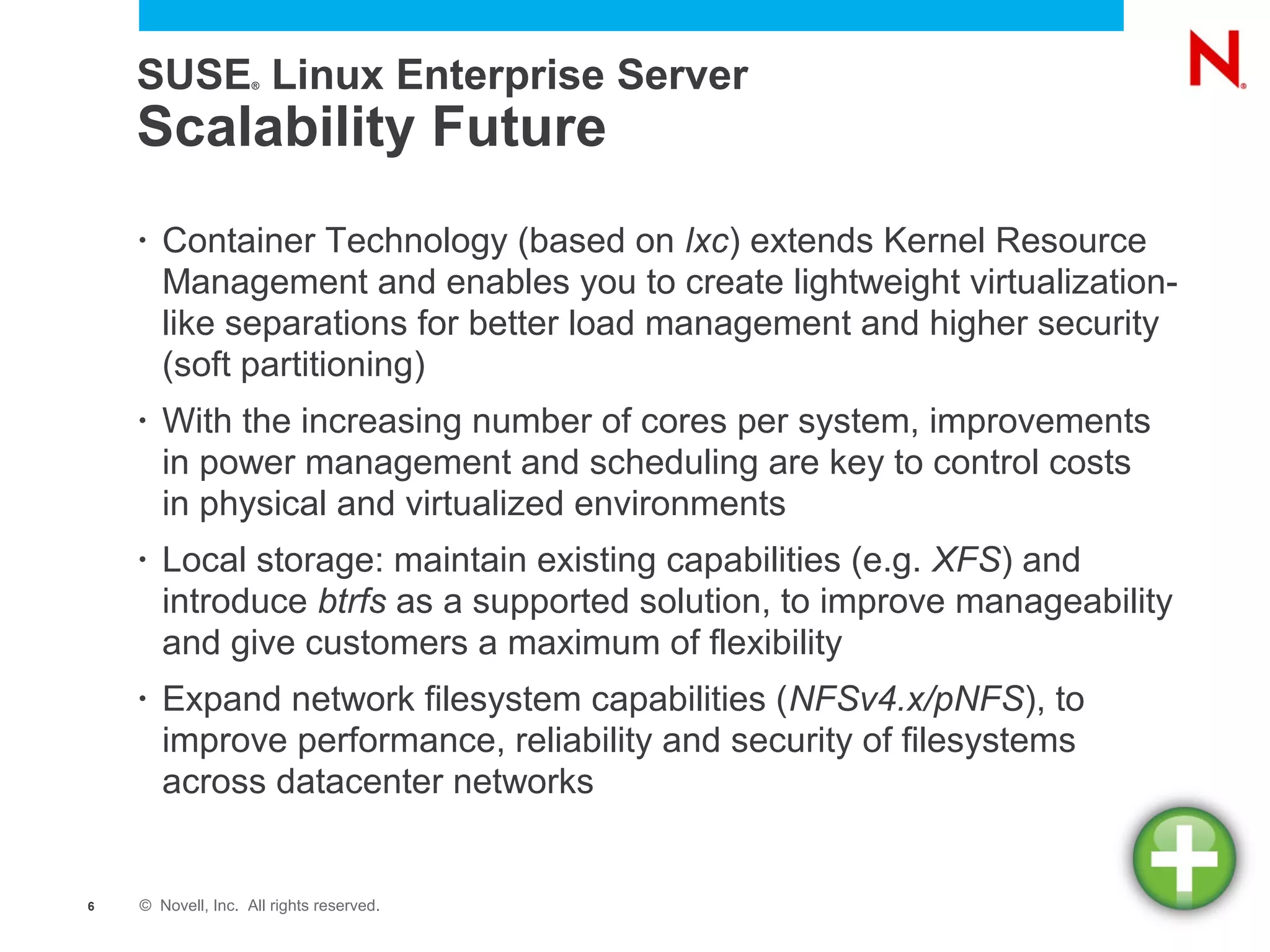 SUSE Linux Enterprise Server
                    ®




    Scalability Future
    •   Container Technology (based on lxc) extends Kernel Resource
        Management and enables you to create lightweight virtualization-
        like separations for better load management and higher security
        (soft partitioning)
    •   With the increasing number of cores per system, improvements
        in power management and scheduling are key to control costs
        in physical and virtualized environments
    •   Local storage: maintain existing capabilities (e.g. XFS) and
        introduce btrfs as a supported solution, to improve manageability
        and give customers a maximum of flexibility
    •   Expand network filesystem capabilities (NFSv4.x/pNFS), to
        improve performance, reliability and security of filesystems
        across datacenter networks


6   © Novell, Inc. All rights reserved.
 
