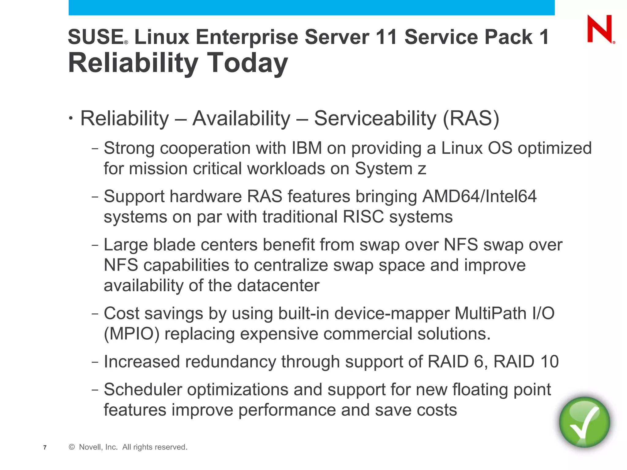 SUSE Linux Enterprise Server 11 Service Pack 1
                    ®




    Reliability Today
    •   Reliability – Availability – Serviceability (RAS)
          –   Strong cooperation with IBM on providing a Linux OS optimized
              for mission critical workloads on System z
          –   Support hardware RAS features bringing AMD64/Intel64
              systems on par with traditional RISC systems
          –   Large blade centers benefit from swap over NFS swap over
              NFS capabilities to centralize swap space and improve
              availability of the datacenter
          –   Cost savings by using built-in device-mapper MultiPath I/O
              (MPIO) replacing expensive commercial solutions.
          –   Increased redundancy through support of RAID 6, RAID 10
          –   Scheduler optimizations and support for new floating point
              features improve performance and save costs
7   © Novell, Inc. All rights reserved.
 
