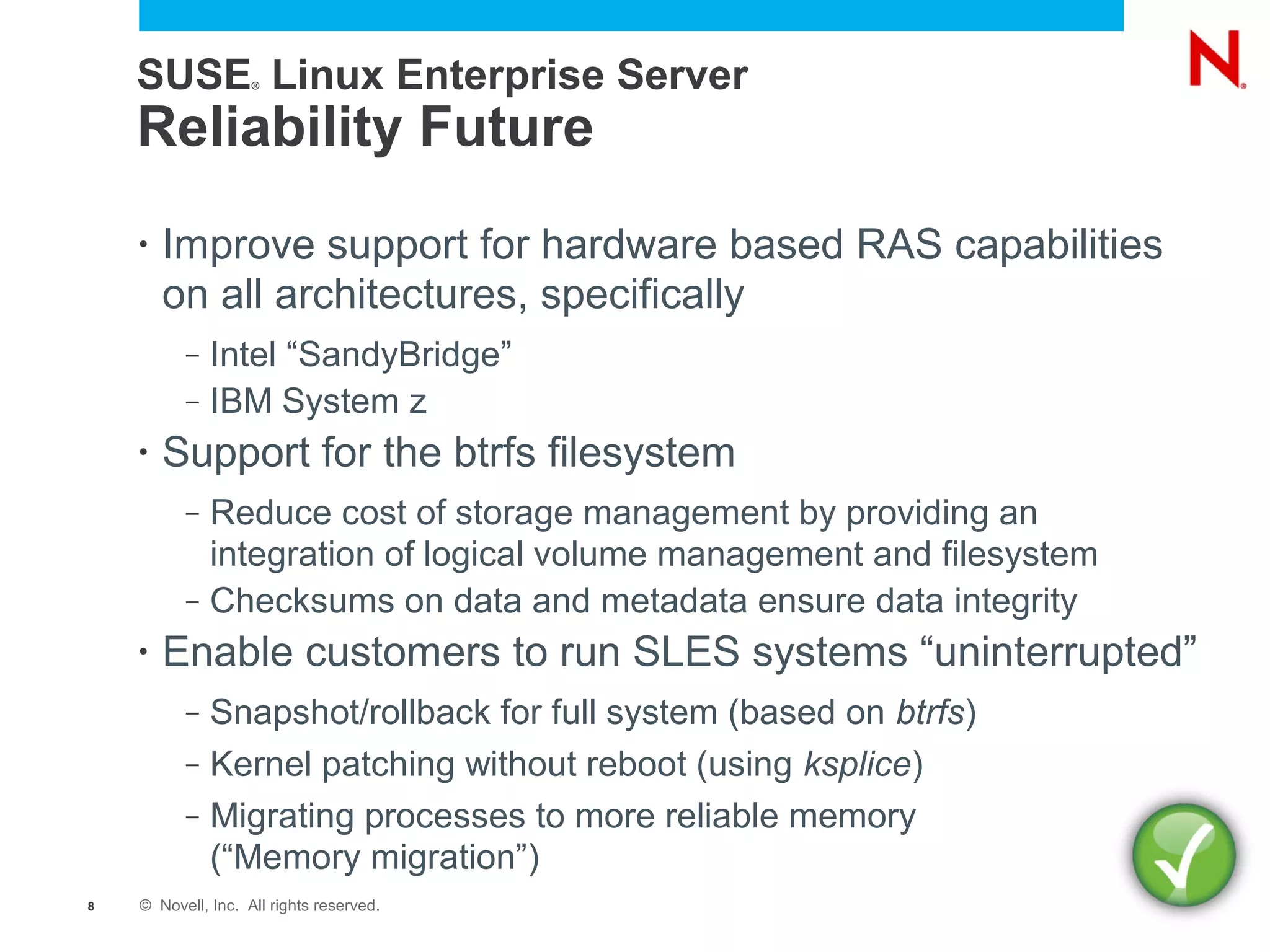 SUSE Linux Enterprise Server
                    ®




    Reliability Future
    •   Improve support for hardware based RAS capabilities
        on all architectures, specifically
          –   Intel “SandyBridge”
          –   IBM System z
    •   Support for the btrfs filesystem
          –   Reduce cost of storage management by providing an
              integration of logical volume management and filesystem
          –   Checksums on data and metadata ensure data integrity
    •   Enable customers to run SLES systems “uninterrupted”
          –   Snapshot/rollback for full system (based on btrfs)
          –   Kernel patching without reboot (using ksplice)
          –   Migrating processes to more reliable memory
              (“Memory migration”)
8   © Novell, Inc. All rights reserved.
 