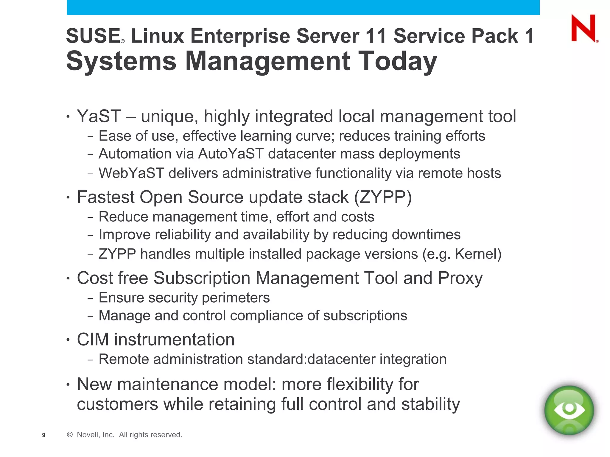 SUSE Linux Enterprise Server 11 Service Pack 1
                    ®




    Systems Management Today
    •   YaST – unique, highly integrated local management tool
          –   Ease of use, effective learning curve; reduces training efforts
          –   Automation via AutoYaST datacenter mass deployments
          –   WebYaST delivers administrative functionality via remote hosts
    •   Fastest Open Source update stack (ZYPP)
          –   Reduce management time, effort and costs
          –   Improve reliability and availability by reducing downtimes
          –   ZYPP handles multiple installed package versions (e.g. Kernel)
    •   Cost free Subscription Management Tool and Proxy
          –   Ensure security perimeters
          –   Manage and control compliance of subscriptions
    •   CIM instrumentation
          –   Remote administration standard:datacenter integration
    •   New maintenance model: more flexibility for
        customers while retaining full control and stability
9   © Novell, Inc. All rights reserved.
 