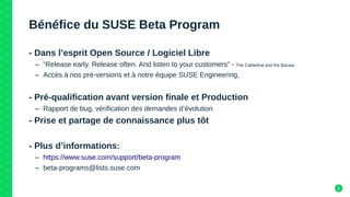 5
Bénéfice du SUSE Beta Program
- Dans l’esprit Open Source / Logiciel Libre
– “Release early. Release often. And listen to your customers” - The Cathedral and the Bazaar
– Accès à nos pré-versions et à notre équipe SUSE Engineering,
- Pré-qualification avant version finale et Production
– Rapport de bug, vérification des demandes d’évolution
- Prise et partage de connaissance plus tôt
- Plus d’informations:
– https://www.suse.com/support/beta-program
– beta-programs@lists.suse.com
 