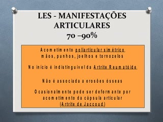 LES - MANIFESTAÇÕES
ARTICULARES
70 –90%
A c o m e tim e n to p o lia r tic u la r s im é tr ic o
m ã o s , p u n h o s , jo e lh o s e to r n o z e lo s
N o in íc io é in d is tin g u ív e l d a A r tr ite R e u m a tó id e
N ã o é a s s o c ia d a a e r o s õ e s ó s s e a s
O c a s io n a lm e n te p o d e s e r d e fo r m a n te p o r
a c o m e tim e n to d a c á p s u la a r tic u la r
(A r tr ite d e J a c c o u d )
 
