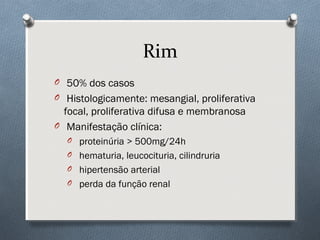 Rim
O 50% dos casos
O Histologicamente: mesangial, proliferativa
focal, proliferativa difusa e membranosa
O Manifestação clínica:
O proteinúria > 500mg/24h
O hematuria, leucocituria, cilindruria
O hipertensão arterial
O perda da função renal
 