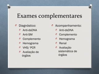 Exames complementares
O Diagnóstico:
O Anti-dsDNA
O Anti-SM
O Complemento
O Hemograma
O VHS/ PCR
O Avaliação de
órgãos
O Acompanhamento:
O Anti-dsDNA
O Complemento
O Hemograma
O Renal
O Avaliação
sistemática de
órgãos
 