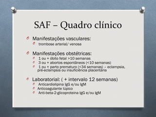 SAF – Quadro clínico
O Manifestações vasculares:
O trombose arterial/ venosa
O Manifestações obstétricas:
O 1 ou + óbito fetal >10 semanas
O 3 ou + abortos espontâneos (<10 semanas)
O 1 ou + parto prematuro (<34 semanas) – eclampsia,
pré-eclampsia ou insuficiência placentária
O Laboratorial: ( + intervalo 12 semanas)
O Anticardiolipina IgG e/ou IgM
O Anticoagulante lúpico
O Anti-beta-2-glicoproteina IgG e/ou IgM
 
