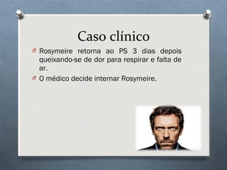 O Rosymeire retorna ao PS 3 dias depois
queixando-se de dor para respirar e falta de
ar.
O O médico decide internar Rosymeire.
Caso clínico
 