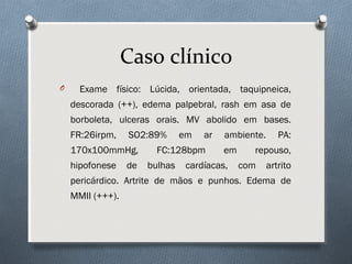 O Exame físico: Lúcida, orientada, taquipneica,
descorada (++), edema palpebral, rash em asa de
borboleta, ulceras orais. MV abolido em bases.
FR:26irpm, SO2:89% em ar ambiente. PA:
170x100mmHg, FC:128bpm em repouso,
hipofonese de bulhas cardíacas, com artrito
pericárdico. Artrite de mãos e punhos. Edema de
MMII (+++).
Caso clínico
 