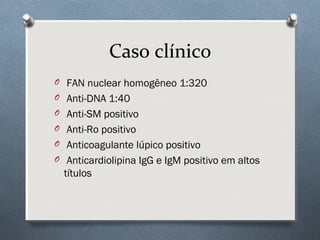 O FAN nuclear homogêneo 1:320
O Anti-DNA 1:40
O Anti-SM positivo
O Anti-Ro positivo
O Anticoagulante lúpico positivo
O Anticardiolipina IgG e IgM positivo em altos
títulos
Caso clínico
 