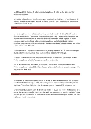 -   Le JOCE a publié la décision de la Commission Européenne de créer un éco label pour les
    ordinateurs portables.

-   La France a été condamnée pour le non-respect des directives « habitats » et pour l’absence de
    mesures prises afin de protéger l’espèce les grands hamsters, qui n’est désormais présent que
    sur 25 communes d’Alsace.

IV) Santé


-   La crise européenne liée à la bactérie E. coli se poursuit. Le nombre de décès liés à la bactérie
    continue d’augmenter. L’Allemagne, notamment Hambourg, est l’épicentre de l’épidémie. Les
    recommandations lancées par les autorités sanitaires allemandes ont été reprises au niveau
    européen. L’alerte donnée par la Commission européenne a laissé place à des réactions
    excessives, ce qui a provoqué de nombreuses critiques du système d’alerte européen. Des appels
    à la modération ont été lancés.

-   La Russie a interdit l’importation de légumes français en provenance de l’UE. Une mesure jugée
    disproportionnée par Bruxelles. Elle a finalement levé rapidement l’embargo.

-   L’Espagne souhaite obtenir une compensation financière de 80 millions d’euros de la part de
    l’Union européenne suite à l’affaire des concombres contaminés.

-   Afin de dédommager les maraichers touchés par la gestion de la crise de la bactérie E.Coli,
    l’Union européenne a prévu 150 millions d’euros, qui seront affectés aux agriculteurs de produits
    frais, visés par la Bactérie.

V) Juridique


-   Le Parlement et la Commission vont mettre en œuvre un registre des lobbyistes, afin de mieux
    encadrer l’activité des quelques 5000 groupes de pression et représentants d’intérêts présents à
    Bruxelles. L’objectif est d’aller vers plus de transparence vis-à-vis des ONG et des citoyens.

-   La Commission Européenne vient de décider de mettre en œuvre une équipe d’intervention pour
    contrer les agressions menées contre ses sites web, ses organismes et agences. L’objectif est de
    pouvoir agir plus rapidement et efficacement lors d’attaques informatiques, comme cela s’est
    produit ces dernières semaines.
 