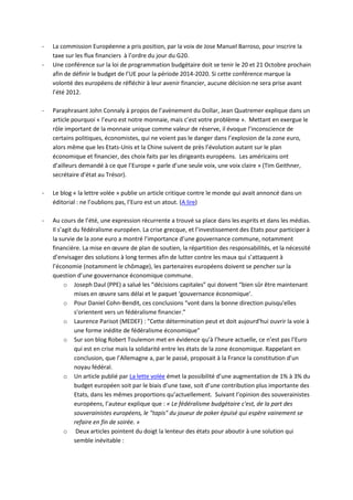 -   La commission Européenne a pris position, par la voix de Jose Manuel Barroso, pour inscrire la
    taxe sur les flux financiers à l’ordre du jour du G20.
-   Une conférence sur la loi de programmation budgétaire doit se tenir le 20 et 21 Octobre prochain
    afin de définir le budget de l’UE pour la période 2014-2020. Si cette conférence marque la
    volonté des européens de réfléchir à leur avenir financier, aucune décision ne sera prise avant
    l’été 2012.

-   Paraphrasant John Connaly à propos de l’avènement du Dollar, Jean Quatremer explique dans un
    article pourquoi « l’euro est notre monnaie, mais c’est votre problème ». Mettant en exergue le
    rôle important de la monnaie unique comme valeur de réserve, il évoque l’inconscience de
    certains politiques, économistes, qui ne voient pas le danger dans l’explosion de la zone euro,
    alors même que les Etats-Unis et la Chine suivent de près l’évolution autant sur le plan
    économique et financier, des choix faits par les dirigeants européens. Les américains ont
    d’ailleurs demandé à ce que l’Europe « parle d’une seule voix, une voix claire » (Tim Geithner,
    secrétaire d’état au Trésor).

-   Le blog « la lettre volée » publie un article critique contre le monde qui avait annoncé dans un
    éditorial : ne l’oublions pas, l’Euro est un atout. (A lire)

-   Au cours de l’été, une expression récurrente a trouvé sa place dans les esprits et dans les médias.
    Il s’agit du fédéralisme européen. La crise grecque, et l’investissement des Etats pour participer à
    la survie de la zone euro a montré l’importance d’une gouvernance commune, notamment
    financière. La mise en œuvre de plan de soutien, la répartition des responsabilités, et la nécessité
    d’envisager des solutions à long termes afin de lutter contre les maux qui s’attaquent à
    l’économie (notamment le chômage), les partenaires européens doivent se pencher sur la
    question d’une gouvernance économique commune.
          o Joseph Daul (PPE) a salué les “décisions capitales” qui doivent “bien sûr être maintenant
              mises en œuvre sans délai et le paquet ‘gouvernance économique’.
          o Pour Daniel Cohn-Bendit, ces conclusions “vont dans la bonne direction puisqu'elles
              s'orientent vers un fédéralisme financier.”
          o Laurence Parisot (MEDEF) : "Cette détermination peut et doit aujourd'hui ouvrir la voie à
              une forme inédite de fédéralisme économique"
          o Sur son blog Robert Toulemon met en évidence qu’à l’heure actuelle, ce n’est pas l’Euro
              qui est en crise mais la solidarité entre les états de la zone économique. Rappelant en
              conclusion, que l’Allemagne a, par le passé, proposait à la France la constitution d’un
              noyau fédéral.
          o Un article publié par La lette volée émet la possibilité d’une augmentation de 1% à 3% du
              budget européen soit par le biais d’une taxe, soit d’une contribution plus importante des
              Etats, dans les mêmes proportions qu’actuellement. Suivant l’opinion des souverainistes
              européens, l’auteur explique que : « Le fédéralisme budgétaire c'est, de la part des
              souverainistes européens, le "tapis" du joueur de poker épuisé qui espère vainement se
              refaire en fin de soirée. »
          o Deux articles pointent du doigt la lenteur des états pour aboutir à une solution qui
              semble inévitable :
 