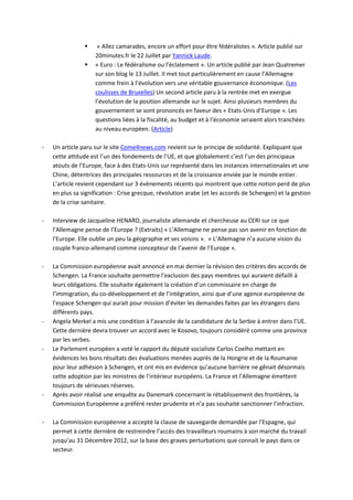     « Allez camarades, encore un effort pour être fédéralistes ». Article publié sur
                    20minutes.fr le 22 Juillet par Yannick Laude.
                   « Euro : Le fédéralisme ou l’éclatement ». Un article publié par Jean Quatremer
                    sur son blog le 13 Juillet. Il met tout particulièrement en cause l’Allemagne
                    comme frein à l’évolution vers une véritable gouvernance économique. (Les
                    coulisses de Bruxelles) Un second article paru à la rentrée met en exergue
                    l’évolution de la position allemande sur le sujet. Ainsi plusieurs membres du
                    gouvernement se sont prononcés en faveur des « Etats-Unis d’Europe ». Les
                    questions liées à la fiscalité, au budget et à l’économie seraient alors tranchées
                    au niveau européen. (Article)

-   Un article paru sur le site Come4news.com revient sur le principe de solidarité. Expliquant que
    cette attitude est l’un des fondements de l’UE, et que globalement c’est l’un des principaux
    atouts de l’Europe, face à des Etats-Unis sur représenté dans les instances internationales et une
    Chine, détentrices des principales ressources et de la croissance enviée par le monde entier.
    L’article revient cependant sur 3 évènements récents qui montrent que cette notion perd de plus
    en plus sa signification : Crise grecque, révolution arabe (et les accords de Schengen) et la gestion
    de la crise sanitaire.

-   Interview de Jacqueline HENARD, journaliste allemande et chercheuse au CERI sur ce que
    l’Allemagne pense de l’Europe ? (Extraits) « L’Allemagne ne pense pas son avenir en fonction de
    l’Europe. Elle oublie un peu la géographie et ses voisins ». « L’Allemagne n’a aucune vision du
    couple franco-allemand comme concepteur de l’avenir de l’Europe ».

-   La Commission européenne avait annoncé en mai dernier la révision des critères des accords de
    Schengen. La France souhaite permettre l’exclusion des pays membres qui auraient défailli à
    leurs obligations. Elle souhaite également la création d’un commissaire en charge de
    l’immigration, du co-développement et de l’intégration, ainsi que d’une agence européenne de
    l’espace Schengen qui aurait pour mission d’éviter les demandes faites par les étrangers dans
    différents pays.
-   Angela Merkel a mis une condition à l’avancée de la candidature de la Serbie à entrer dans l’UE.
    Cette dernière devra trouver un accord avec le Kosovo, toujours considéré comme une province
    par les serbes.
-   Le Parlement européen a voté le rapport du député socialiste Carlos Coelho mettant en
    évidences les bons résultats des évaluations menées auprès de la Hongrie et de la Roumanie
    pour leur adhésion à Schengen, et ont mis en évidence qu’aucune barrière ne gênait désormais
    cette adoption par les ministres de l’intérieur européens. La France et l’Allemagne émettent
    toujours de sérieuses réserves.
-   Après avoir réalisé une enquête au Danemark concernant le rétablissement des frontières, la
    Commission Européenne a préféré rester prudente et n’a pas souhaité sanctionner l’infraction.

-   La Commission européenne a accepté la clause de sauvegarde demandée par l’Espagne, qui
    permet à cette dernière de restreindre l’accès des travailleurs roumains à son marché du travail
    jusqu’au 31 Décembre 2012, sur la base des graves perturbations que connait le pays dans ce
    secteur.
 