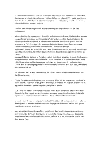 -   La Commission européenne souhaite conclure les négociations avec la Croatie. Si la finalisation
    du processus se déroule bien, elle pourra intégrer l’UE en 2013. Benoit XVI a plaidé pour l’entrée
    de la Croatie dans l’UE. Terre chrétienne, il compte sur son intégration pour diffuser à nouveau
    valeurs chrétiennes à travers l’Europe.

-   L’Islande a entamé ses négociations d’adhésion bien que la population ne soit pas très
    enthousiaste.

-   A l’occasion d’un discours prononcé devant les ambassadeurs de France, Nicolas Sarkozy a mis en
    exergue l’importance jouée par l’Europe dans l’intervention en Lybie. Oubliant l’absence de
    certains partenaires européens, le Président a relancé l’idée d’un quartier général militaire
    permanent de l’UE. Cette idée a été reprise par Catherine Ashton, Haute Représentante de
    l’Union Européenne, pourtant très absente lors de l’intervention en Libye.
-   Londres s’est opposé à la proposition de la Haute Représentante de l’UE de créer à Bruxelles une
    capacité permanente civilo-militaire de planification et de conduite des opérations menées par
    l’Union.
-   Alors que le Comité National de Transition a pris le contrôle de la capitale libyenne, les dirigeants
    européens se sont félicités de la réussite de l’action concertée, et se prononce en faveur d’une
    Lybie démocratique, oubliant au passage, qu’il n’y a pas si longtemps, ils collaboraient avec
    Kadhafi dans le cadre de programme de développement, l’invitaient dans leurs états, et faisaient
    du commerce avec lui.

-   Les Présidents de l’UE et de la Commission ont salué la victoire de Recep Tayyip Erdogan aux
    législatives turques.

-   L’Union Européenne et la Russie ont tenu un sommet début juin. Au programme : entrée de la
    Russie à l’OMC, révolution arabe, gestion de l’énergie. L’embargo mis en place, puis levé sur les
    légumes en provenance de l’UE n’a pas ou presque était abordé.

-   L’UE a voté une aide de 10 millions d’euros sous forme d’aide alimentaire à destination de la
    Corée du Nord qui connait une année noire en termes de production alimentaire. Certains lui
    reprochent de ne pas avoir soumis cette aide à des conditions en termes de droits.

-   La construction du nouveau siège du Conseil de l’UE a débuté à Bruxelles entrainant avec lui une
    polémique sur la pertinence de la réalisation d’un projet de 240 millions d’euros alors que les
    Etats doivent se serrer la ceinture.

-   Jean Leonetti a été nommé aux Affaires européennes dans le cadre du dernier remaniement
    gouvernemental et s’inscrit dans la vision présidentielle : l’intégration étape par étape de la
    Bulgarie et de la Roumanie au sein de Schengen, défense de la PAC, maintien de tous les pays
    dans la zone Euro.
 
