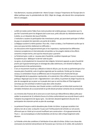 -   Yves Bertoncini, nouveau président de « Notre Europe » évoque l’importance de l’Europe dans le
    débat politique pour la présidentielle de 2012. Objet de clivage, elle devrait être omniprésente
    dans la campagne.


II) Economique et social


-   La BCE est restée contre l’idée d’une restructuration de la dette grecque. Une position qui n’a
    pas fait l’unanimité parmi les dirigeants de la zone euro, prêt à discuter du rééchelonnement de
    la dette, ou un réexamen des taux d’intérêts.
    L’institution a soutenu la participation des investisseurs privés, qui pourraient participer à l’effort
    du pays en acceptant de reprendre une partie de la dette.
-   La Belgique soutient la même position. Pour elle, « lever ce tabou, c’est finalement se dire que la
    zone euro pourrait être réellement en difficultés ».
-   Les discussions entre le gouvernement grec et les inspecteurs, représentant les différentes
    instances européennes et internationales ont portées sur les progrès réalisés et les efforts
    consentis à moyen terme, ainsi que les mesures pour y parvenir.
-   Le Parlement grec a voté un nouveau plan d’austérité, condition imposée par l’Union
    Européenne pour débloquer le dernier volet du plan.
-   Les grecs, et principalement le mouvement des indignés, fortement opposés au plan d’austérité
    promis par le gouvernement grec en échange des aides extérieures, ont réclamé le départ du
    gouvernement et des parlementaires.
-   C’est un mouvement massif qui a débuté en Grèce le 28 juin, jour du vote au parlement grec d’un
    nouveau plan d’austérité, suite à la grève organisée par les syndicats. Portée par les réseaux
    sociaux, la contestation trouve sa différence avec le mouvement de la Puerta Del Sol par
    l’hétérogénéité de la population représentée, et la volonté de n’être affiliée à aucune mouvance
    politique. Regroupé sous le nom « Aganaktismeni » (en colère), ils pointent du doigt l’injustice du
    plan de sauvegarde qui va peser sur le peuple alors que ce sont les élites et l’Etat largement
    corrompu qui ont contribué à mettre le pays dans cette situation.
-   Dans le cadre d’une interview, Jean Claude Juncker a confirmé que la Grèce était soumise à de
    véritables limitations de sa souveraineté et qu’elle devait privatiser certaines de ses entreprises.

-   Les ministres des Finances de la zone euro se sont réunis par téléconférence début juillet pour
    valider le versement de 12 milliards d’euros à la Grèce conformément aux accords faisant suite à
    l’adoption du programme de rigueur grec. Ces derniers devaient également discuter de la
    participation de créanciers privés au plan de sauvetage.

-   Le parlement français a voté le deuxième plan d’aide à la Grèce. Le groupe socialiste s’est
    abstenu lors de ce vote. La Gauche n’a pas suivi l’enthousiasme de la Droite sur cet accord,
    affirmant que ce n’était qu’un accord insuffisant sans construction « d’un gouvernement de
    l’Euro ». Les eurosceptiques et altermondialistes ont de leur côté critiqué largement cette
    décision.

-   La Finlande a émis des conditions à l’attribution d’une aide à la Grèce. Grâce à une clause des
    conclusions du Sommet extraordinaire de l’Eurozone qui s’est tenu le 21 Juillet, elle souhaite le
 