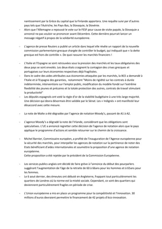 nantissement par la Grèce du capital que la Finlande apportera. Une requête suivi par d’autres
    pays tels que l’Autriche, les Pays-Bas, la Slovaquie, la Slovénie.
-   Alors que l’Allemagne a repoussé le vote sur le FESF pour cause de visite papale, la Slovaquie a
    annoncé ne pas vouloir se prononcer avant Décembre. Cette dernière pourrait lancer un
    message négatif à propos de la solidarité européenne.

-   L’agence de presse Reuters a publié un article dans lequel elle révèle un rapport de la nouvelle
    commission parlementaire grecque chargée de contrôler le budget, qui indiquait que « la dette
    grecque est hors de contrôle ». De quoi rassurer les marchés financiers !

-   L’Italie et l’Espagne se sont retrouvées sous la pression des marchés et les taux obligataires des
    deux pays se sont envolés. Les deux états craignent la contagion des crises grecques et
    portugaises sur leurs économies respectives déjà fragilisées.
-   Dans le cadre des aides attribuées aux économies attaquées par les marchés, la BCE a demandé à
    l’Italie et à l’Espagne des garanties, notamment "Moins de rigidité sur les contrats à durée
    indéterminée, interventions sur l'emploi public, modification du modèle fondé sur l'extrême
    flexibilité des jeunes et précaires et la totale protection des autres, contrats de travail stimulant
    la productivité"
-   Les députés espagnols ont voté la règle d’or de la stabilité budgétaire à une très large majorité.
    Une décision qui devra désormais être validée par le Sénat. Les « Indignés » ont manifesté leur
    désaccord avec cette mesure.

-   La note de Malte a été dégradée par l’agence de notation Moody’s, passant de A1 à A2.

-   L’agence Moody’s a dégradé la note de l’Irlande, considérant que les obligations sont
    spéculatives. L’UE a annoncé regretter cette décision de l’agence de notation alors que le pays
    applique le programme d’actions et semble retourner sur le chemin de la croissance.

-   Michel Barnier, Commissaire européen, a profité de l’inauguration de l’Agence européenne pour
    la sécurité des marchés, pour interpeller les agences de notation sur la pertinence de noter des
    Etats bénéficiant d’aides internationales et soumettre la proposition d’une agence de notation
    européenne.
    Cette proposition a été rejetée par le président de la Commission Européenne.

-   Les services publics anglais ont décidé de faire grève à l’annonce du début des pourparlers
    suggérant l’augmentation de l’âge de la retraite de 60 à 66ans pour les hommes et à 65ans pour
    les femmes.
-   Le 6 aout dernier, des émeutes ont débuté en Angleterre, frappant tout particulièrement les
    quartiers de Londres où la norme est la mixité sociale. Cependant, ce sont des quartiers qui
    deviennent particulièrement fragiles en période de crise.

-   L’Union européenne a mis en place un programme pour la compétitivité et l’innovation. 30
    millions d’euros devraient permettre le financement de 42 projets d’éco-innovation.
 