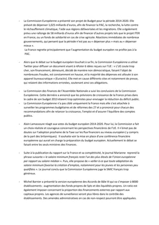 -   La Commission Européenne a présenté son projet de Budget pour la période 2014-2020. Elle
    prévoit de dépenser 1,025 milliards d’euros, afin de financer la PAC, la recherche, la lutte contre
    le réchauffement climatique, l’aide aux régions défavorisées et les migrations. Elle a également
    prévu une rallonge de 58 milliards d’euros afin de financer d’autres projets tels que le projet ITER
    en France, ou un fonds de solidarité en cas de crise agricole. Réactions immédiates de nombreux
    gouvernements, qui pensent que la période n’est pas au « dépenser plus » mais au « dépenser
    mieux ».
     La France regrette principalement que l’augmentation du budget européen ne profite pas à la
     PAC.

-   Alors que le débat sur le budget européen touchait à sa fin, la Commission Européenne a utilisé
    Twitter pour diffuser un document visant à réfuter 6 idées reçues sur l’UE : « L’UE coute trop
    cher, son financement, démesuré, décidé de manière non démocratique, faisant l’objet de
    nombreuses fraudes, est constamment en hausse, et la majorité des dépenses est allouée à son
    appareil bureaucratique » (Euractiv). Elle met en cause différents sites et notamment de presse,
    qui relaient des informations erronées, soutenant ainsi ces allégations.

-   La Commission des finances de l’Assemblée Nationale a suivi les conclusions de la Commission
    Européenne. Cette dernière a annoncé que les prévisions de croissance de la France prises dans
    le cadre de son budget 2013 étaient trop optimistes pour envisager la réduction du déficit public.
-   La Commission Européenne n’a pas ciblé uniquement la France mais elle s’est attachée à
    surveiller les programmes budgétaires et de réformes des 27 et a prononcé pour chacun des
    recommandations afin de relancer la croissance, l’emploi et d’assurer l’équilibre des comptes
    publics.

-   Alain Lamassoure réagit aux votes du budget européen 2014-2020. Pour lui, la Commission a fait
    un choix réaliste et courageux concernant les perspectives financières de l’UE. Il n’émet pas de
    doutes sur l’adoption prochaine de la Taxe sur les flux financiers au niveau européen ( y compris
    de la part des britanniques). Il souhaite voir la mise en place d’une conférence financière
    européenne qui aurait en charge la préparation du budget européen. Actuellement le débat se
    faisait entre les seuls ministres des Finances.

-   Suite à la publication du rapport sur la France et sa compétitivité, le journal Marianne reprend la
    phrase suivante « le salaire minimum français reste l'un des plus élevés de l'Union européenne
    par rapport au salaire médian ». Puis, elle propose de « veiller à ce que toute adaptation du
    salaire minimum favorise la création d'emplois, notamment pour les jeunes et les personnes peu
    qualifiées ». Le journal conclu que la Commission Européenne juge le SMIC français trop
    généreux.

-   Michel Barnier a présenté la version européenne des Accords de Bâle III qui va s’imposer à 8000
    établissements : augmentation des fonds propres de 5pts et des liquidités propres. Un ratio est
    également imposer concernant la proportion des financements externes par rapport aux
    capitaux propres. Les agences de surveillance seront plus libres dans le contrôle des
    établissements. Des amendes administratives en cas de non-respect pourront être appliquées.
 