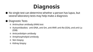 Diagnosis
● No single test can determine whether a person has lupus, but
several laboratory tests may help make a diagnosis
● Diagnostic Tests
o Antinuclear antibody (ANA) test
o Autoantibodies: anti-DNA, anti-Sm, anti-RNP, anti-Ro (SSA), and anti-La
(SSB)
o Anticardiolipin antibody
o Antiphospholipid antibody
o Skin biopsy
o Kidney biopsy
 