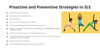 Proactive and Preventive Strategies in SLE
● Patient education programs
● Eliminate patient nonadherence
● Specialist access
● Exercise, PT, OT, ergonomic work stations
● Cognitive therapy (lupus fog), biofeedback (Raynaud’s)
● Aggressive vigilance for hypertension, hyperglycemia, hyperlipidemia, obesity,
smoking cessation
● Yearly bone densitometry and use of bisphosphonates
● Annual EKG, chest X-ray, duplex scanning, stress tests, 2-D echo for pulmonary
pressures in high-risk patients
● Prompt evaluation of all fevers
● Antiphospholipid antibody screening and prophylaxis
 