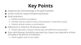 Key Points
● Diagnosis by rheumatology is the gold standard
● Screen early for organ-threatening disease
● Early treatment
o NSAIDs should be considered
o Steroids may be useful in early, active disease, if used with caution
o Patients should receive an antimalarial
● Adherence is critical at all disease stages
o Patient education, disease monitoring, and adherence assessment
● Even mild disease should be overseen by a lupus care specialist at least
annually or by phone consultation
o Flares happen and can be subtle
 