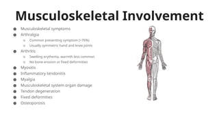 Musculoskeletal Involvement
● Musculoskeletal symptoms
● Arthralgia
o Common presenting symptom (>76%)
o Usually symmetric hand and knee joints
● Arthritis
o Swelling erythema, warmth less common
o No bone erosion or fixed deformities
● Myositis
● Inflammatory tendonitis
● Myalgia
● Musculoskeletal system organ damage
● Tendon degeneration
● Fixed deformities
● Osteoporosis
 