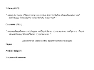 Hebra, (1846)
“ under the name of Seborrhea Congestiva described disc-shaped patches and
introduced the butterfly simile for the malar rash”
Cazenave (1851)
“ renamed erythema centrifugum, calling it lupus erythematosus and gave a classic
description of discoid lupus erythematosus”
A number of terms used to describe cutaneous ulcers
Lupus
Noli me tangere
Herpes esthiomenos
 
