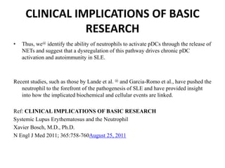 CLINICAL IMPLICATIONS OF BASIC
RESEARCH
• Thus, we@ identify the ability of neutrophils to activate pDCs through the release of
NETs and suggest that a dysregulation of this pathway drives chronic pDC
activation and autoimmunity in SLE.
Recent studies, such as those by Lande et al. @ and Garcia-Romo et al., have pushed the
neutrophil to the forefront of the pathogenesis of SLE and have provided insight
into how the implicated biochemical and cellular events are linked.
Ref: CLINICAL IMPLICATIONS OF BASIC RESEARCH
Systemic Lupus Erythematosus and the Neutrophil
Xavier Bosch, M.D., Ph.D.
N Engl J Med 2011; 365:758-760August 25, 2011
 