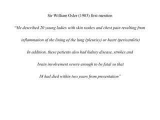Sir William Osler (1903) first mention
“He described 20 young ladies with skin rashes and chest pain resulting from
inflammation of the lining of the lung (pleurisy) or heart (pericarditis)
In addition, these patients also had kidney disease, strokes and
brain involvement severe enough to be fatal so that
18 had died within two years from presentation”
 