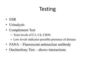 Testing
• ESR
• Urinalysis
• Complement Test
– Tests levels of C3, C4, CH50
– Low levels indicates possible presence of disease
• FANA – Fluorescent antinuclear antibody
• Ouchterlony Test – shows interactions
 