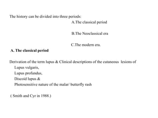 The history can be divided into three periods:
A.The classical period
B.The Neoclassical era
C.The modern era.
A. The classical period
Derivation of the term lupus & Clinical descriptions of the cutaneous lesions of
Lupus vulgaris,
Lupus profundus,
Discoid lupus &
Photosensitive nature of the malar/ butterfly rash
( Smith and Cyr in 1988.)
 
