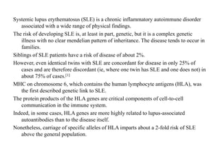 Systemic lupus erythematosus (SLE) is a chronic inflammatory autoimmune disorder
associated with a wide range of physical findings.
The risk of developing SLE is, at least in part, genetic, but it is a complex genetic
illness with no clear mendelian pattern of inheritance. The disease tends to occur in
families.
Siblings of SLE patients have a risk of disease of about 2%.
However, even identical twins with SLE are concordant for disease in only 25% of
cases and are therefore discordant (ie, where one twin has SLE and one does not) in
about 75% of cases.[1]
MHC on chromosome 6, which contains the human lymphocyte antigens (HLA), was
the first described genetic link to SLE.
The protein products of the HLA genes are critical components of cell-to-cell
communication in the immune system.
Indeed, in some cases, HLA genes are more highly related to lupus-associated
autoantibodies than to the disease itself.
Nonetheless, carriage of specific alleles of HLA imparts about a 2-fold risk of SLE
above the general population.
 